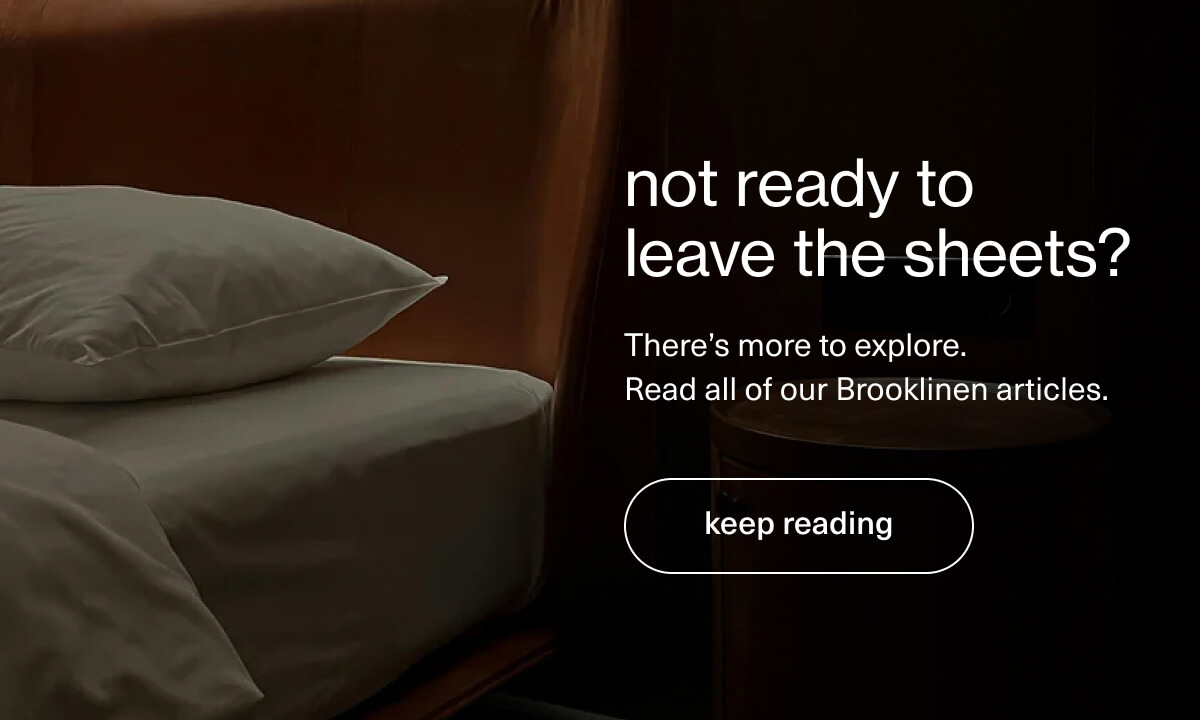 not ready to leave the sheets? | There’s more to explore.  Read all of our Brooklinen articles. | [ keep reading ]