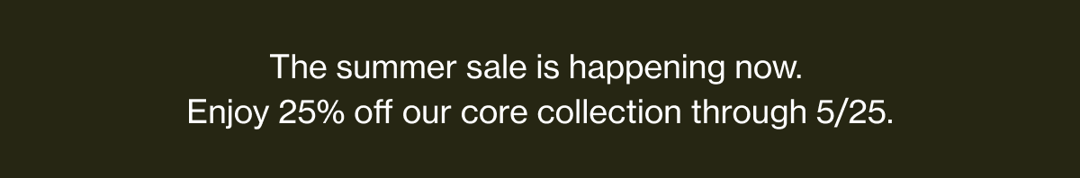 The summer sale is happening now. | Enjoy 25% off our core collection through 5/25.
