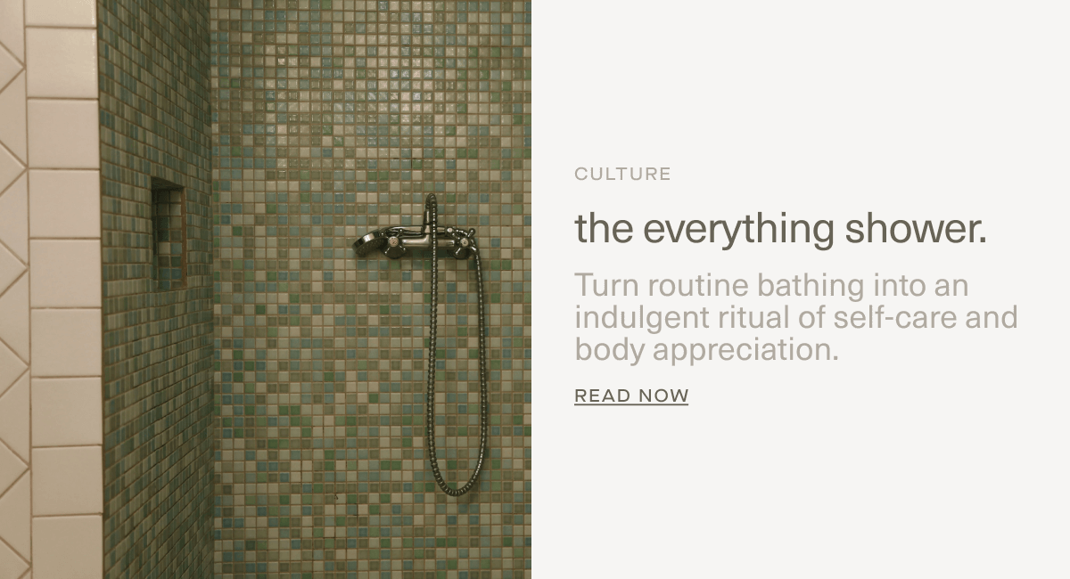 CULTURE | the everything shower. | Turn routine bathing into an indulgent ritual of self-care and body appreciation. | Read Now CULTURE | the everything shower. | Turn routine bathing into an indulgent ritual of self-care and body appreciation. | Read Now