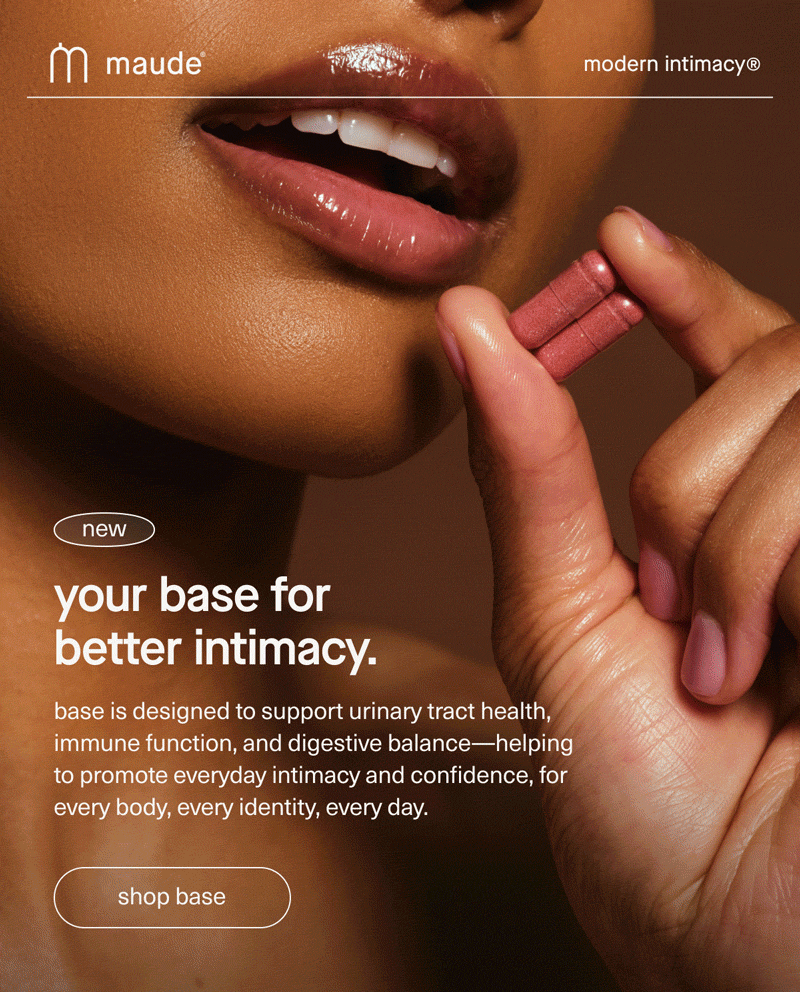 maude | modern intimacy | new | your base for better intimacy. | base is designed to support urinary tract health, immune function, and digestive balance—helping to promote everyday intimacy and confidence, for every body, every identity, every day. | [ shop base ]