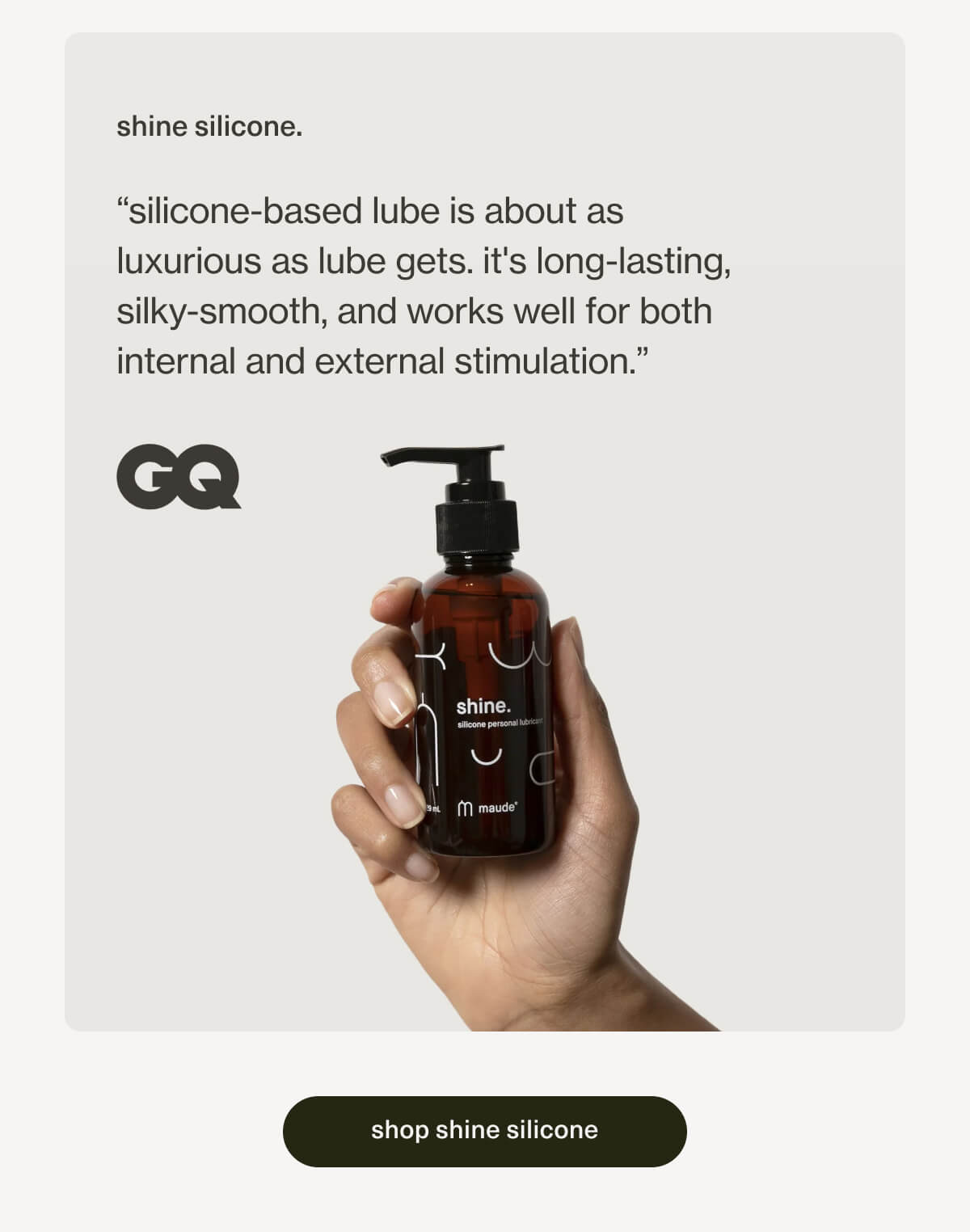 shine silicone. | “silicone-based lube is about as luxurious as lube gets. it's long-lasting, silky-smooth, and works well for both internal and external stimulation.” - GQ | [ shop shine silicone ]