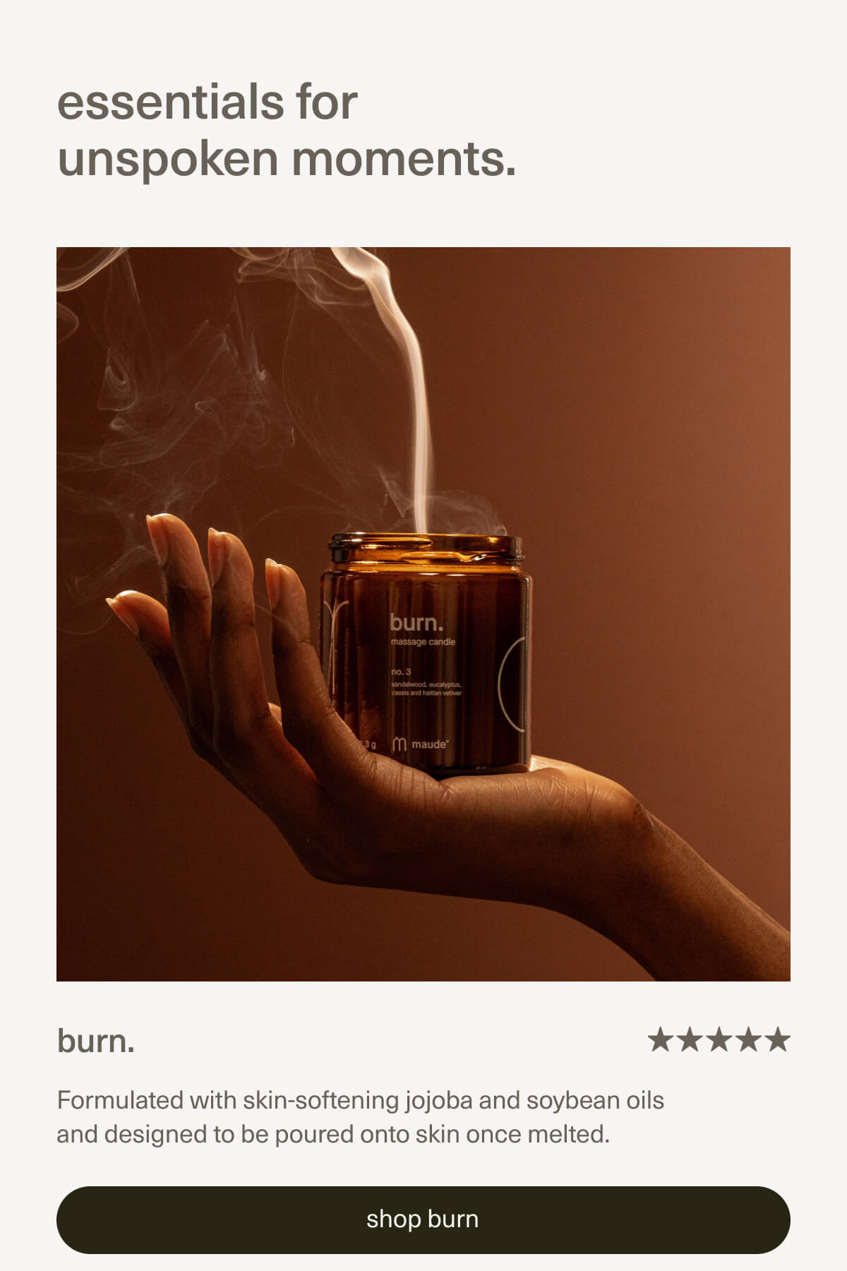 essentials for unspoken moments. | burn. | Formulated with skin-softening jojoba and soybean oils and designed to be poured onto skin once melted. | [ shop burn ]