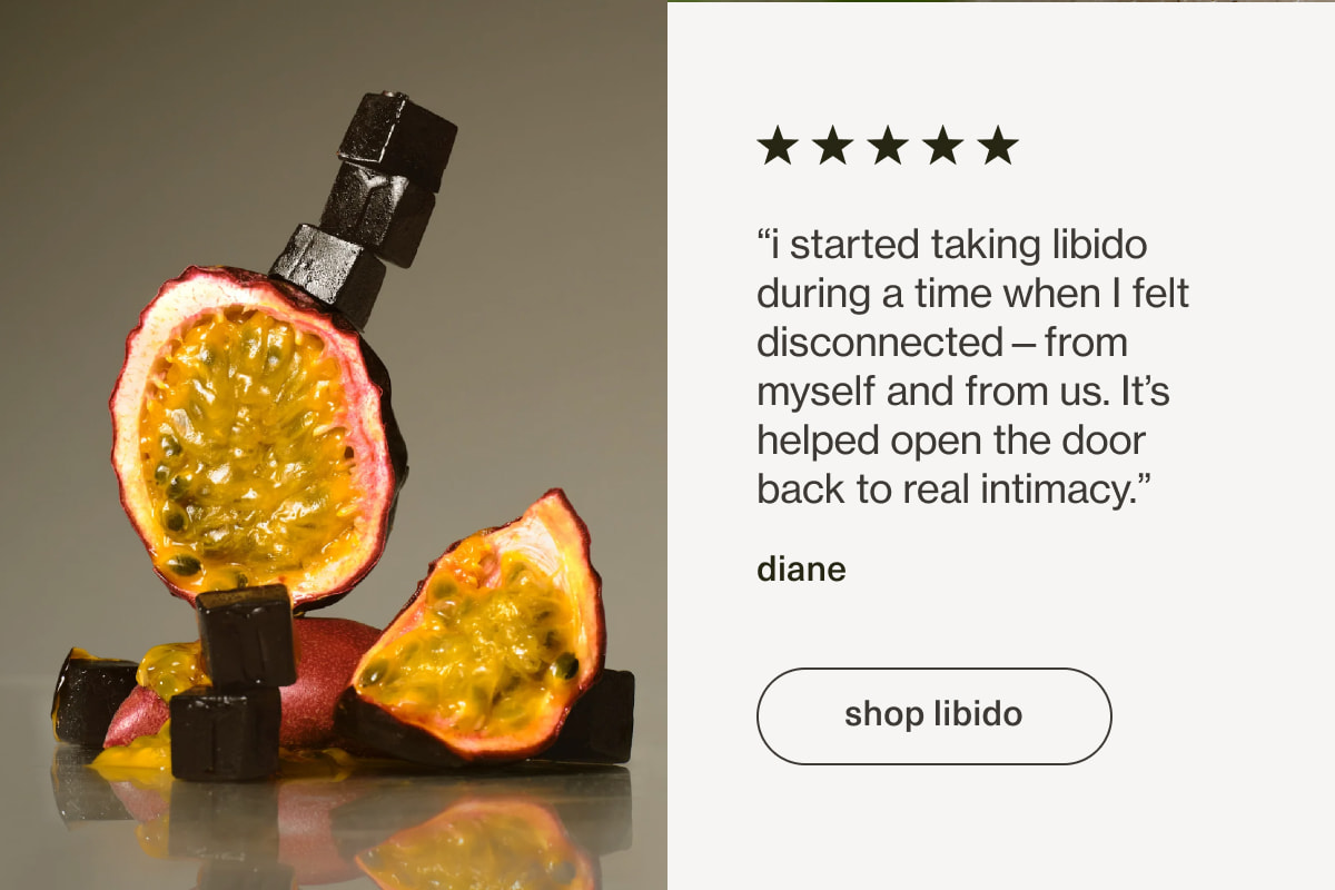 “i started taking libido during a time when I felt disconnected—from myself and from us. It’s helped open the door back to real intimacy.” - diane | [ shop libido ]