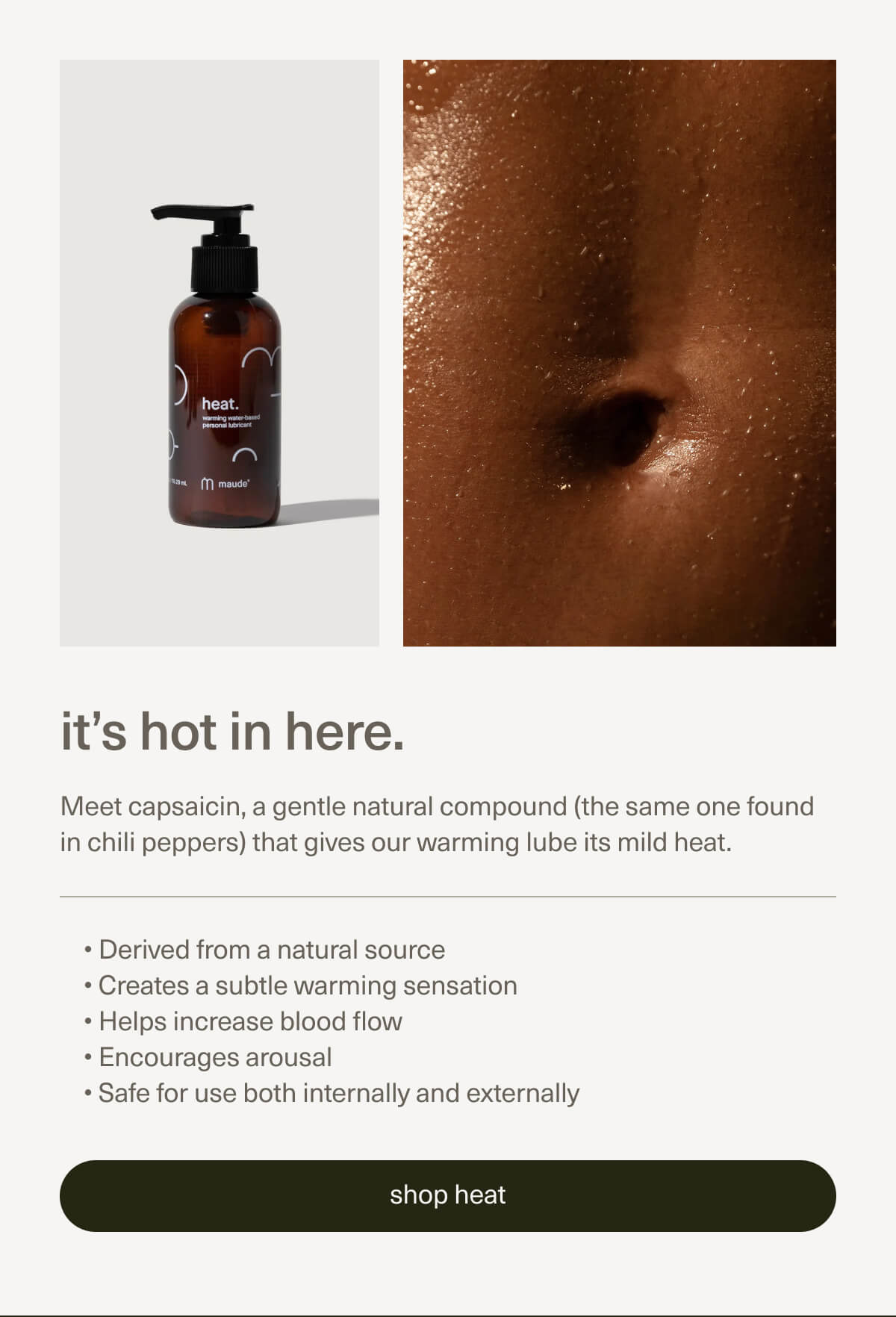 it’s hot in here. | Meet capsaicin, a gentle natural compound (the same one found in chili peppers) that gives our warming lube its mild heat. | Derived from a natural source | Creates a subtle warming sensation | Helps increase blood flow | Encourages arousal | Safe for use both internally and externally | [ shop heat ]