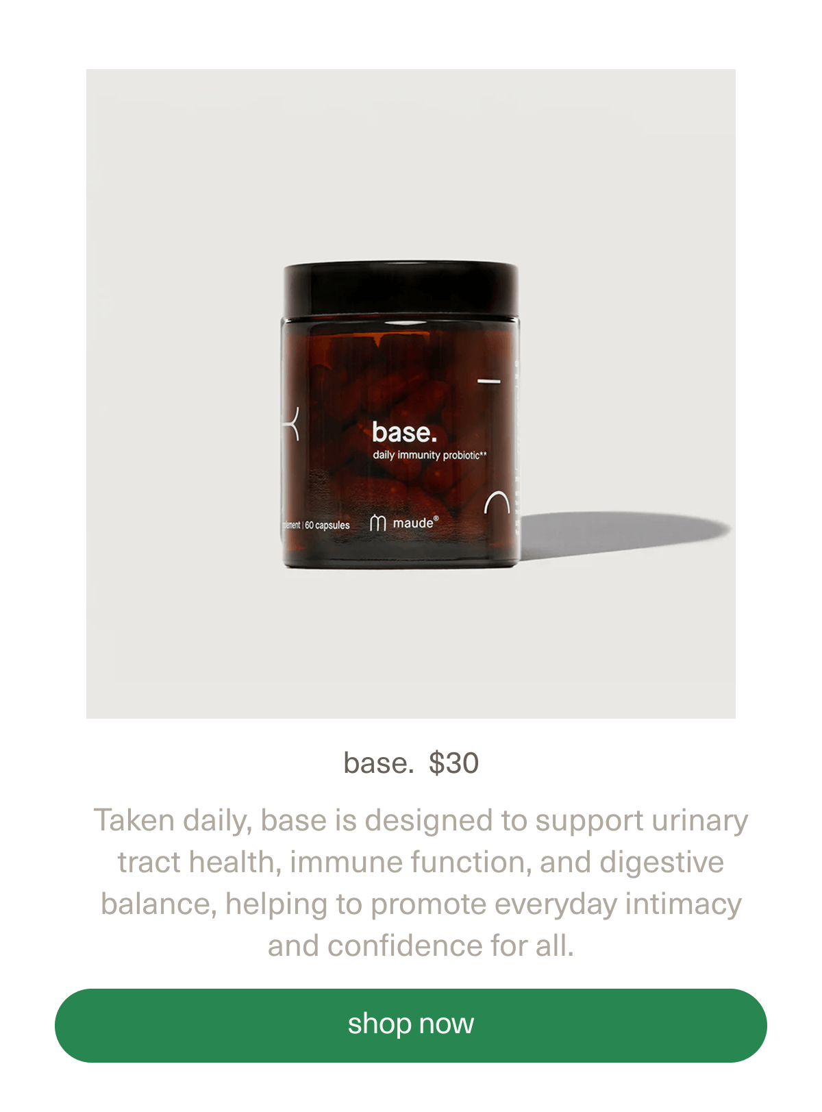 base | $30 | Taken daily, base is designed to support urinary tract health, immune function, and digestive balance, helping to promote everyday intimacy and confidence for all. | [ shop now ]