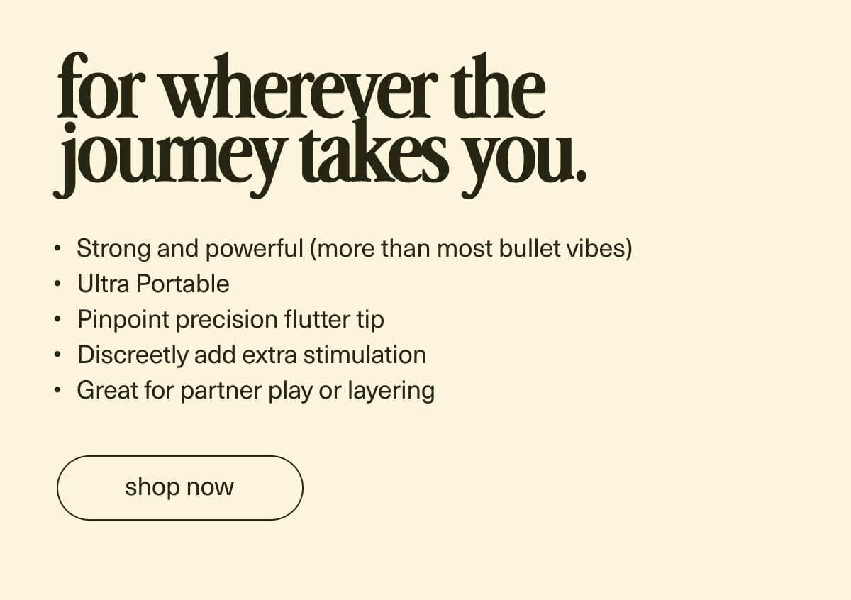 for wherever the journey takes you. | Strong and powerful (more than most bullet vibes) | Ultra Portable | Pinpoint precision flutter tip | Discreetly add extra stimulation | Great for quick moments or layering | [ shop now ]