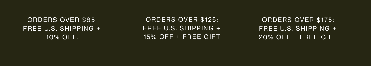 Orders over $85: free U.S. shipping + 10% off. | Orders over $125: free U.S. shipping + 15% off + free gift | Orders over $175: free U.S. shipping + 20% off + free gift