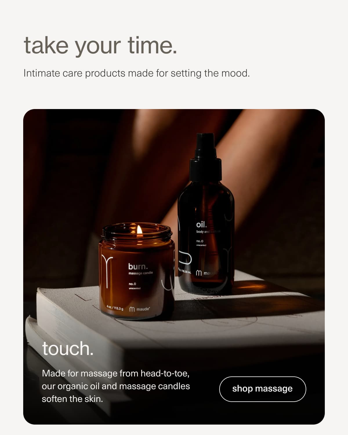 take your time. | Intimate care products made for setting the mood. | touch. | Made for massage from head-to-toe, our organic oil and massage candles soften the skin. | [ shop massage ]