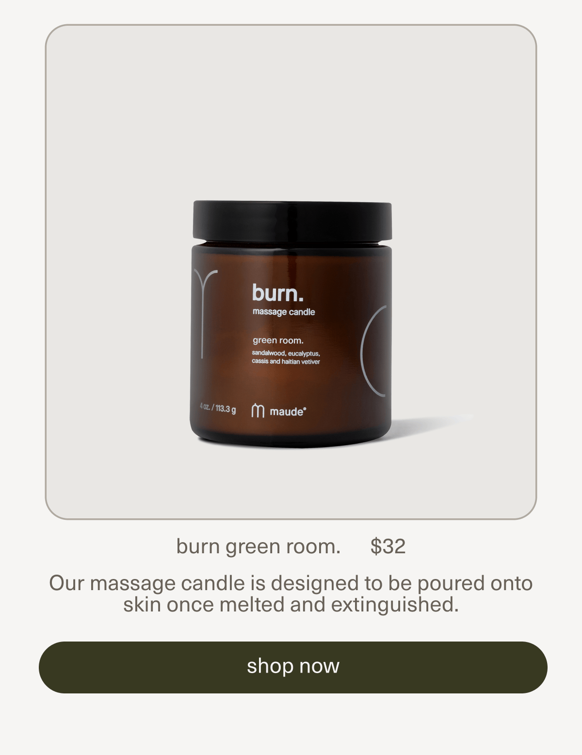 burn green room. | $32 | Our massage candle is designed to be poured onto skin once melted and extinguished. | [ shop now ]