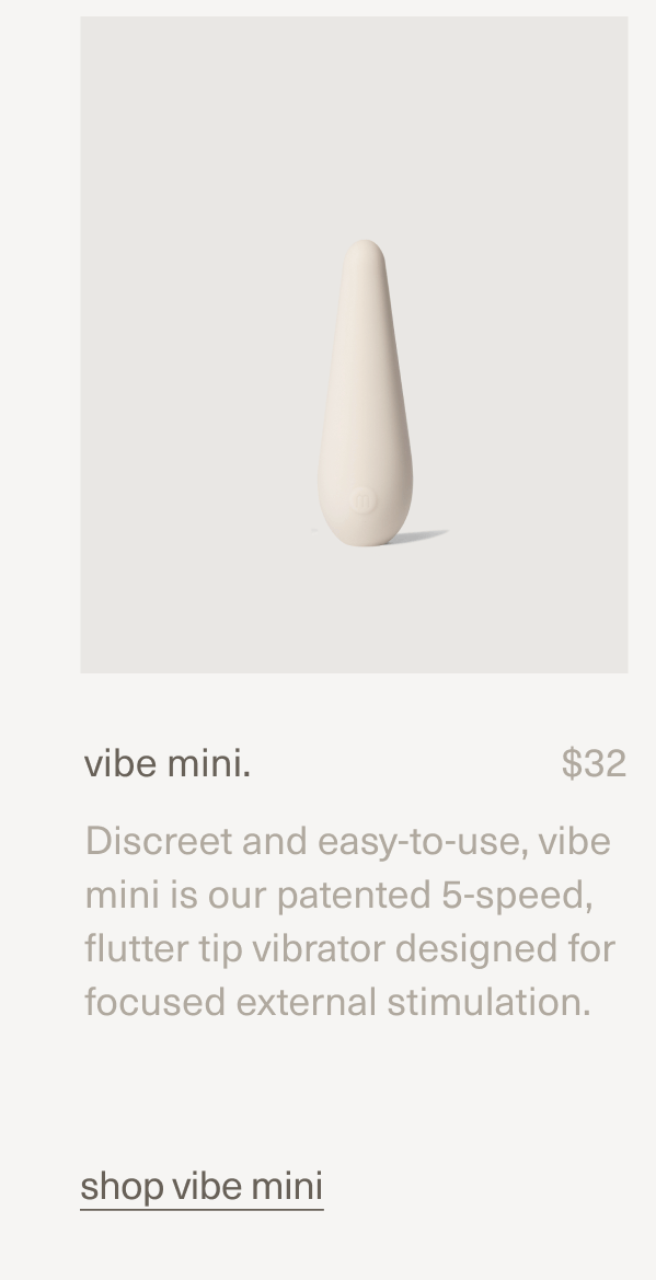 vibe mini. | $32 | Discreet and easy-to-use, vibe mini is our patented 5-speed, flutter tip vibrator designed for focused external stimulation. | shop vibe mini vibe mini. | $32 | Discreet and easy-to-use, vibe mini is our patented 5-speed, flutter tip vibrator designed for focused external stimulation. | shop vibe mini