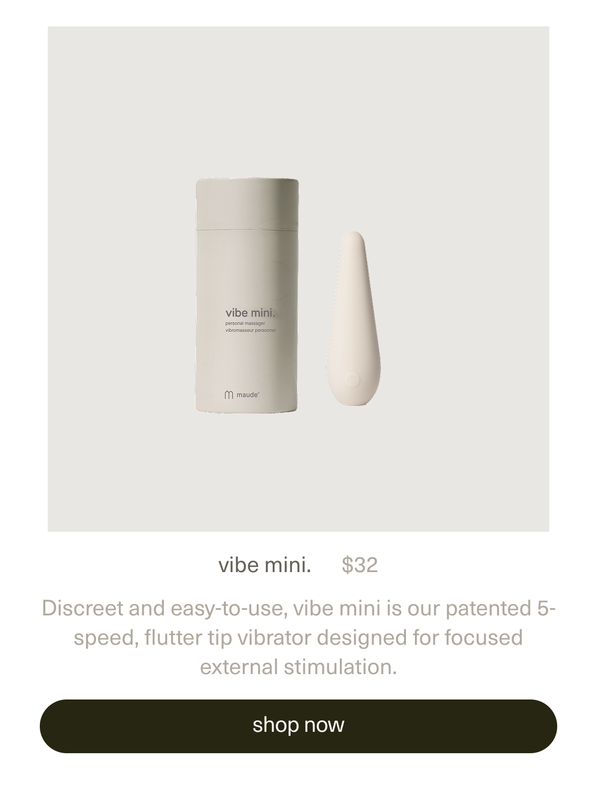 vibe mini. | $32 | Discreet and easy-to-use, vibe mini is our patented 5-speed, flutter tip vibrator designed for focused external stimulation. [shop vibe mini.]