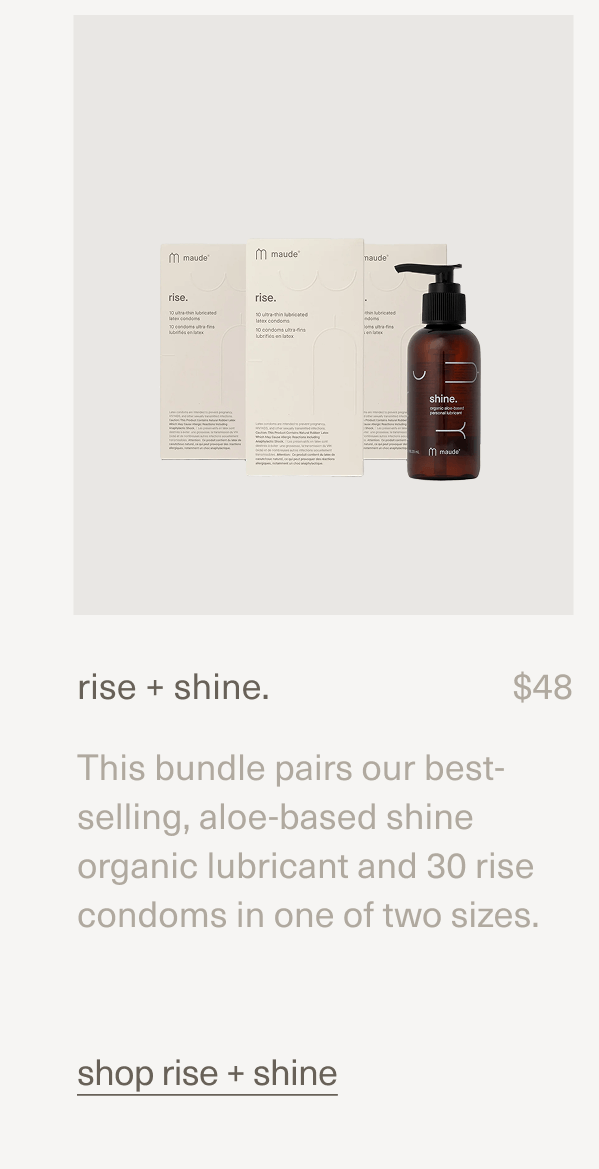 rise + shine. | $48 | This bundle pairs our best-selling, aloe-based shine organic lubricant and 30 rise condoms in one of two sizes. | shop rise + shine rise + shine. | $48 | This bundle pairs our best-selling, aloe-based shine organic lubricant and 30 rise condoms in one of two sizes. | shop rise + shine