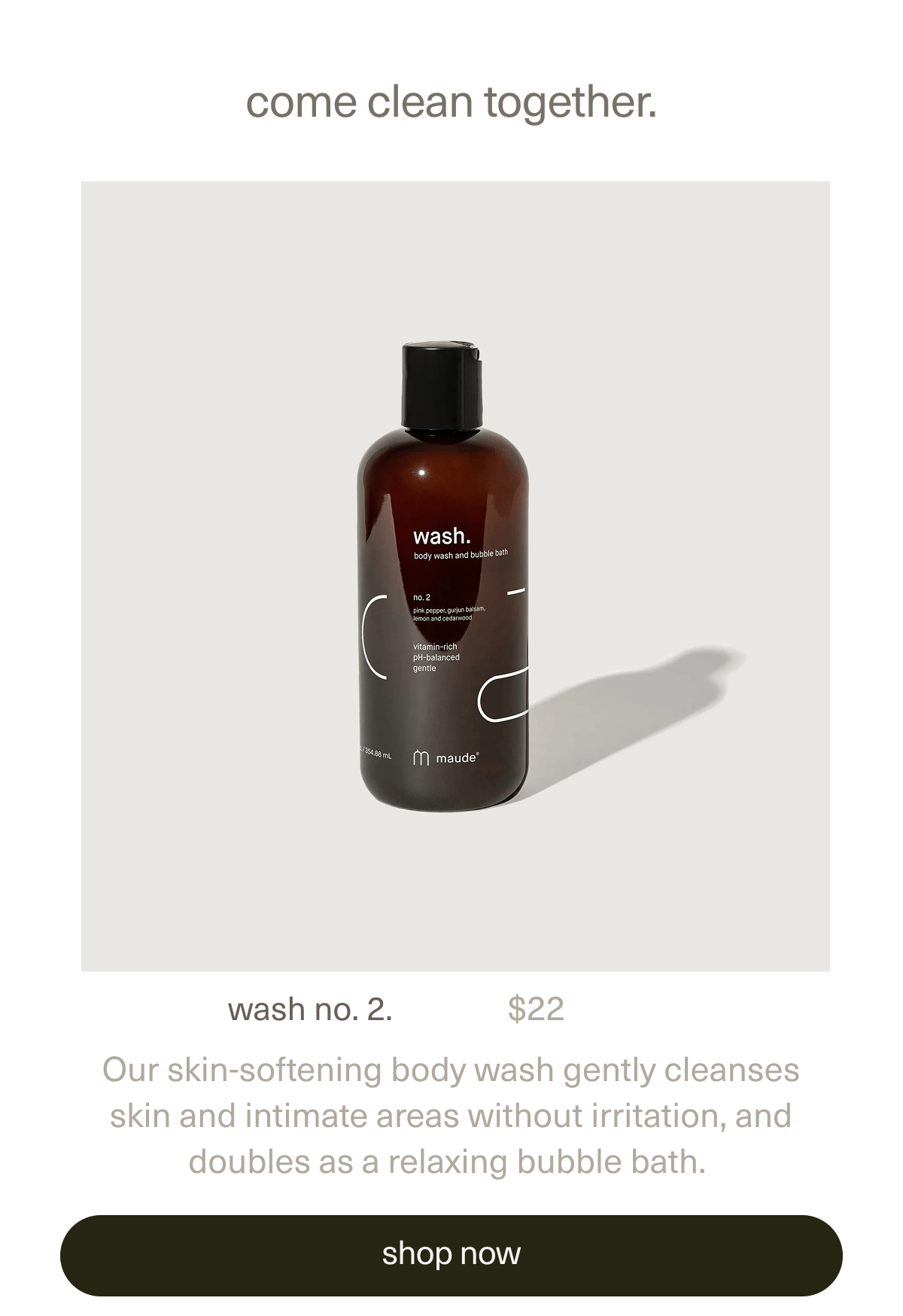 come clean together. | wash no. 2. | $22 | Our skin-softening body wash gently cleanses skin and intimate areas without irritation, and doubles as a relaxing bubble bath. | [ shop now ]