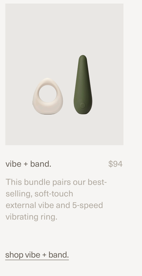vibe + band. | $94 | This bundle pairs our best-selling, soft-touch external vibe and 5-speed vibrating ring. | shop vibe + band.