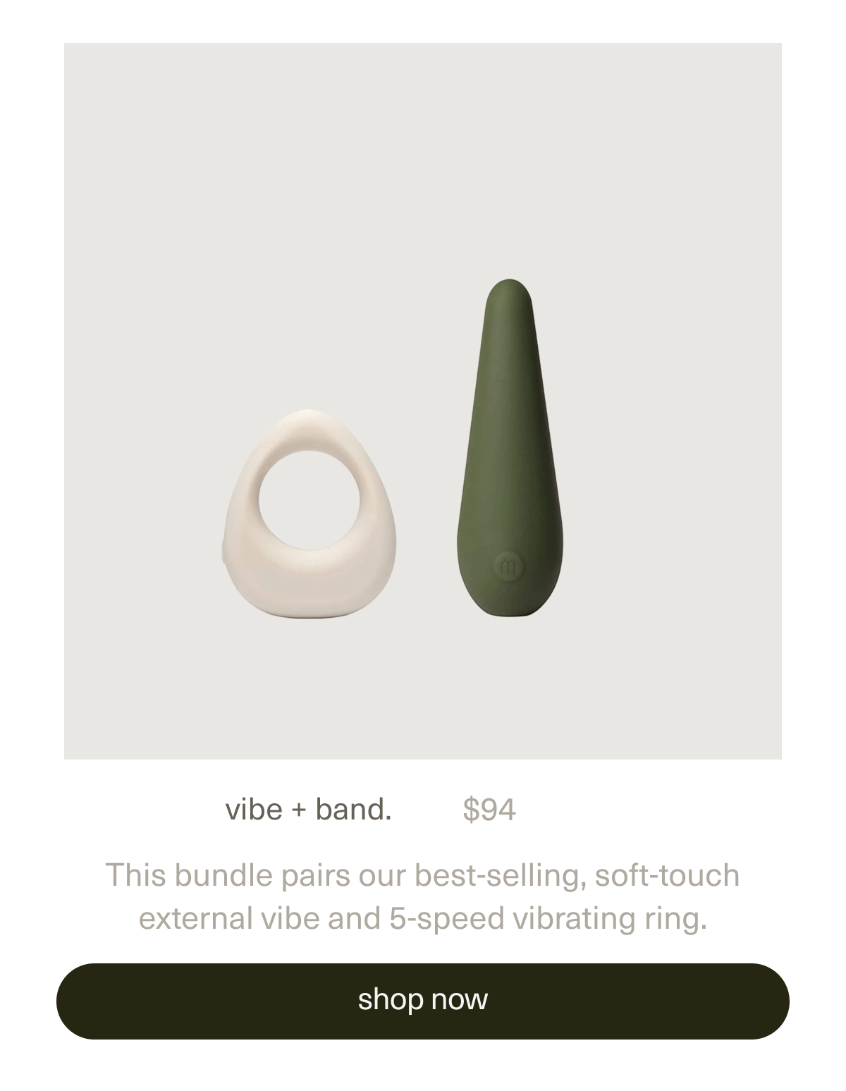 vibe + band. | $94 | This bundle pairs our best-selling, soft-touch external vibe and 5-speed vibrating ring. | [ shop now ]