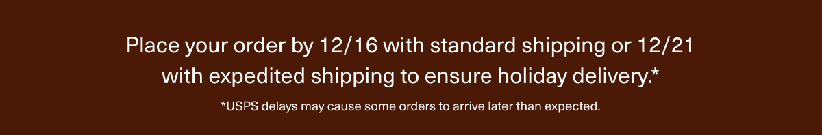 Place your order by 12/16 with standard shipping or 12/21 with expedited shipping to ensure holiday delivery.* | *USPS delays may cause some orders to arrive later than expected.