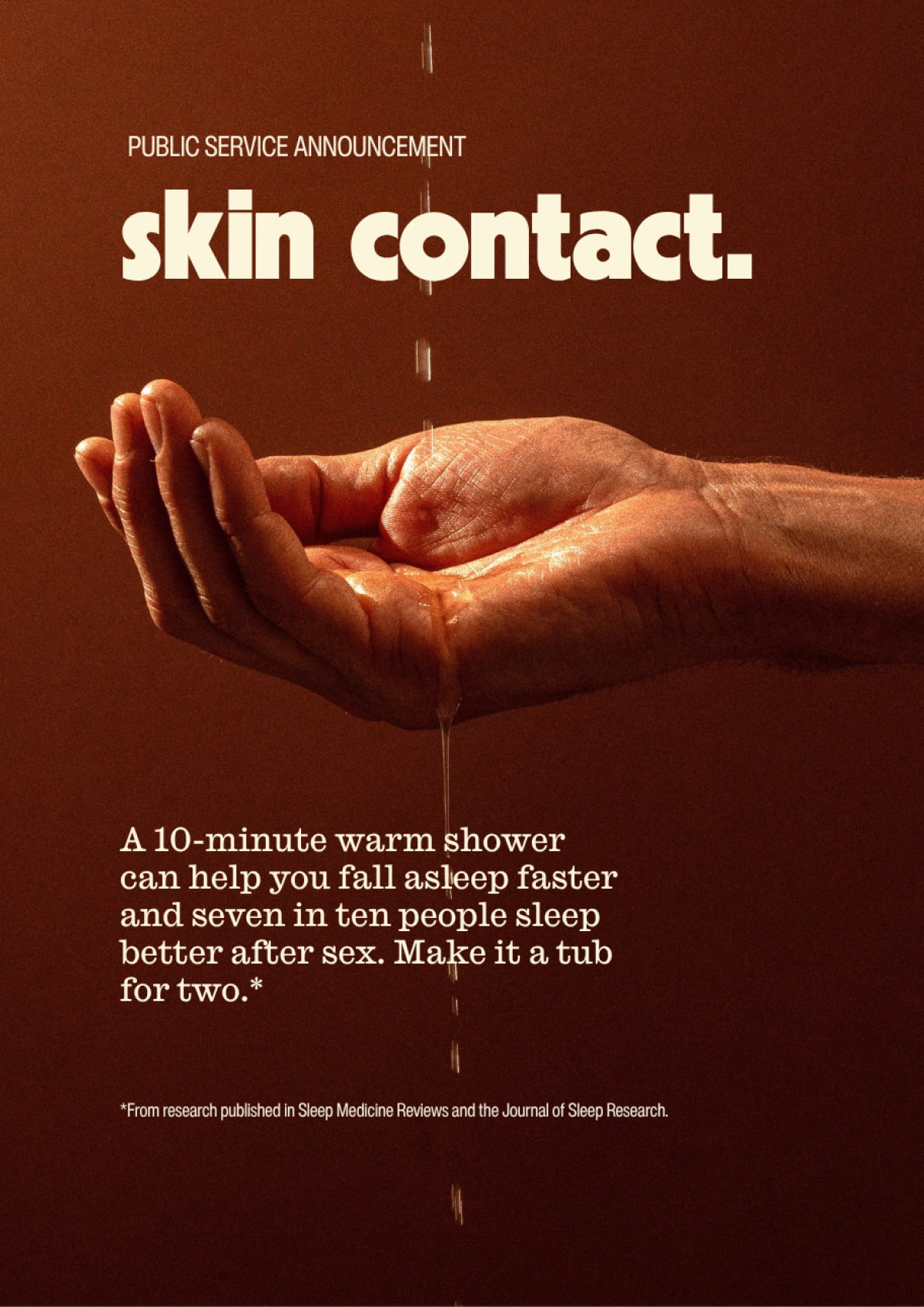 Public Service Announcement | skin contact. | A 10-minute warm shower can help you fall asleep faster and seven in ten people sleep better after sex. Make it a tub for two.* | *From research published in Sleep Medicine Reviews and the Journal of Sleep