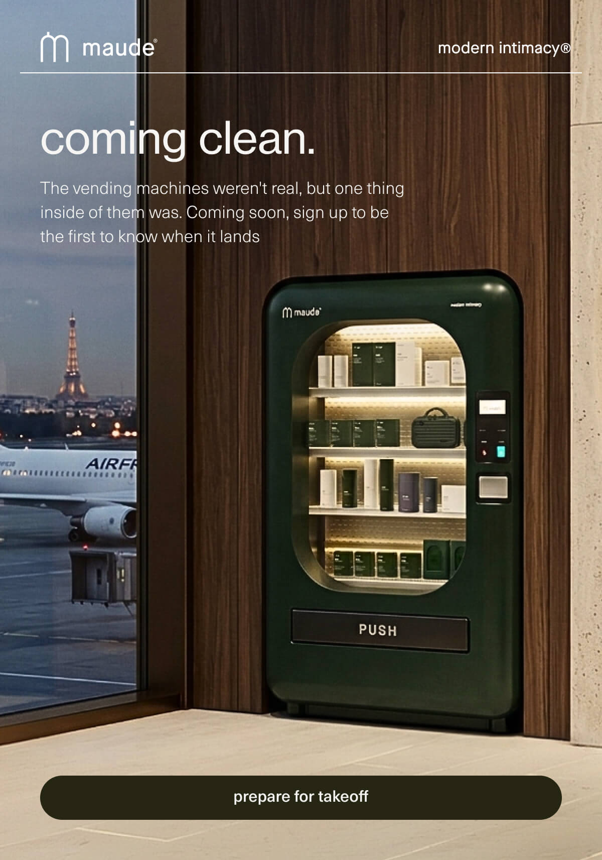 maude | modern intimacy | coming clean. | The vending machines weren't real, but one thing inside of them was. Coming soon, sign up to be the first to know when it lands | [ prepare for takeoff ]