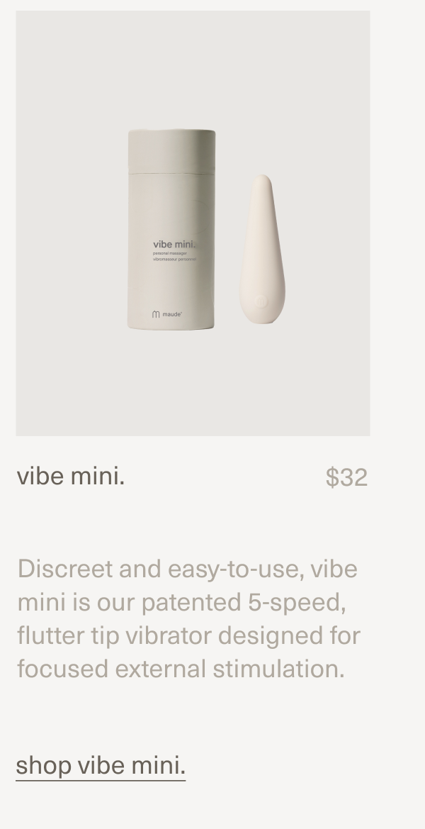 vibe mini. | $32 | Discreet and easy-to-use, vibe mini is our patented 5-speed, flutter tip vibrator designed for focused external stimulation. [shop vibe mini.]