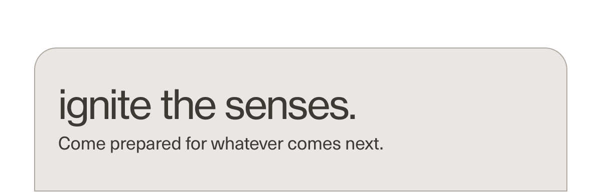 ignite the senses. | Come prepared for whatever comes next.