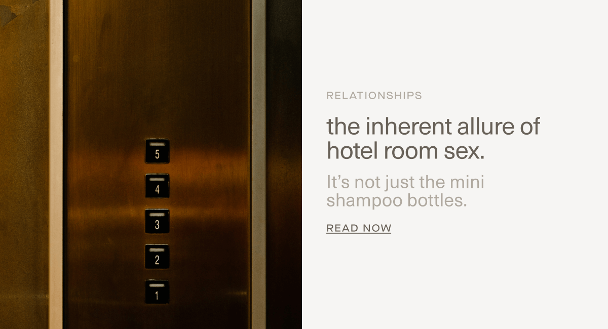 RELATIONSHIPS | the inherent allure of hotel room sex. | It’s not just the mini 
shampoo bottles. | Read Now RELATIONSHIPS | the inherent allure of hotel room sex. | It’s not just the mini 
shampoo bottles. | Read Now