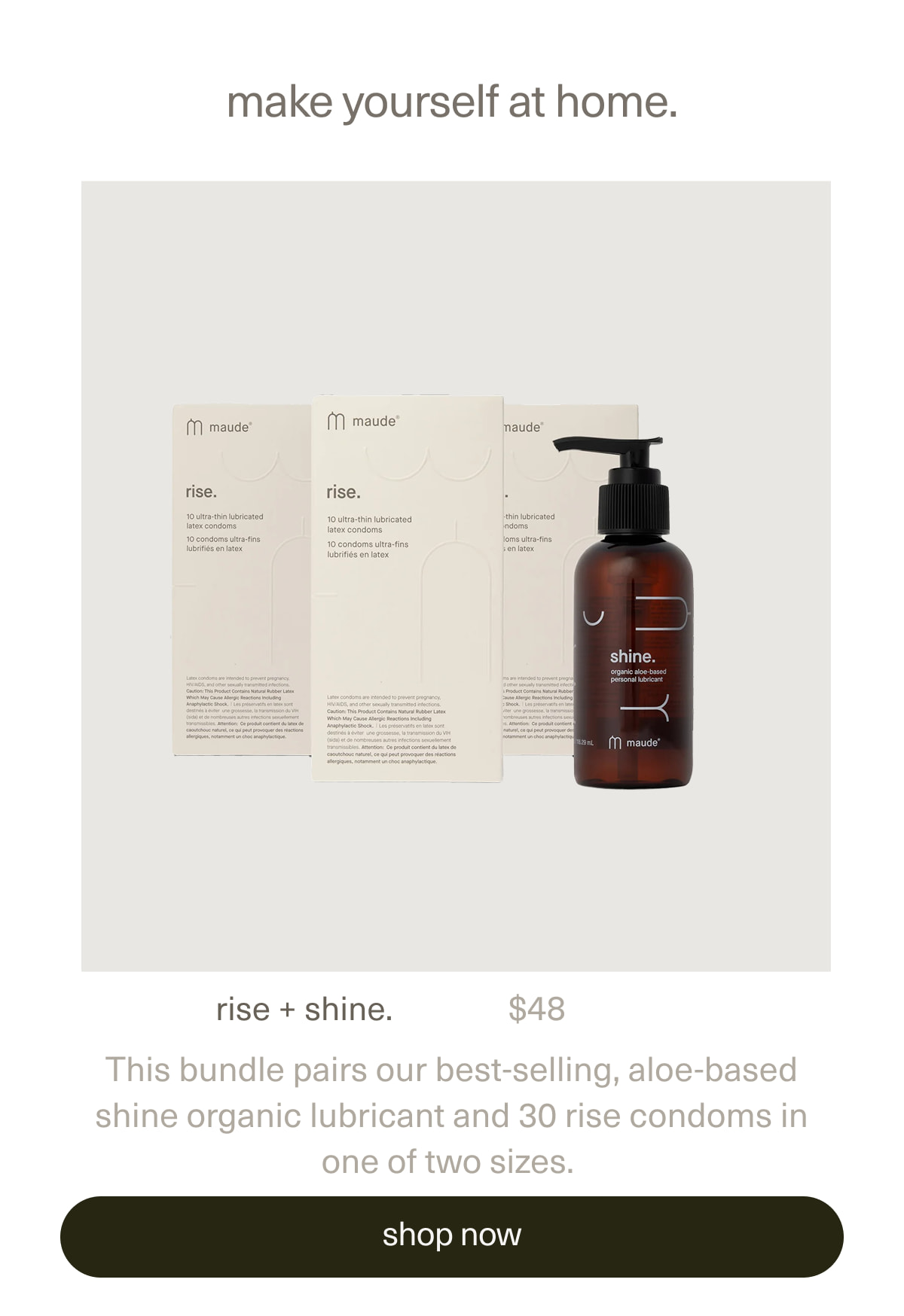 make yourself at home. | rise + shine. | $48 | This bundle pairs our best-selling, aloe-based shine organic lubricant and 30 rise condoms in one of two sizes. | [ shop now ]