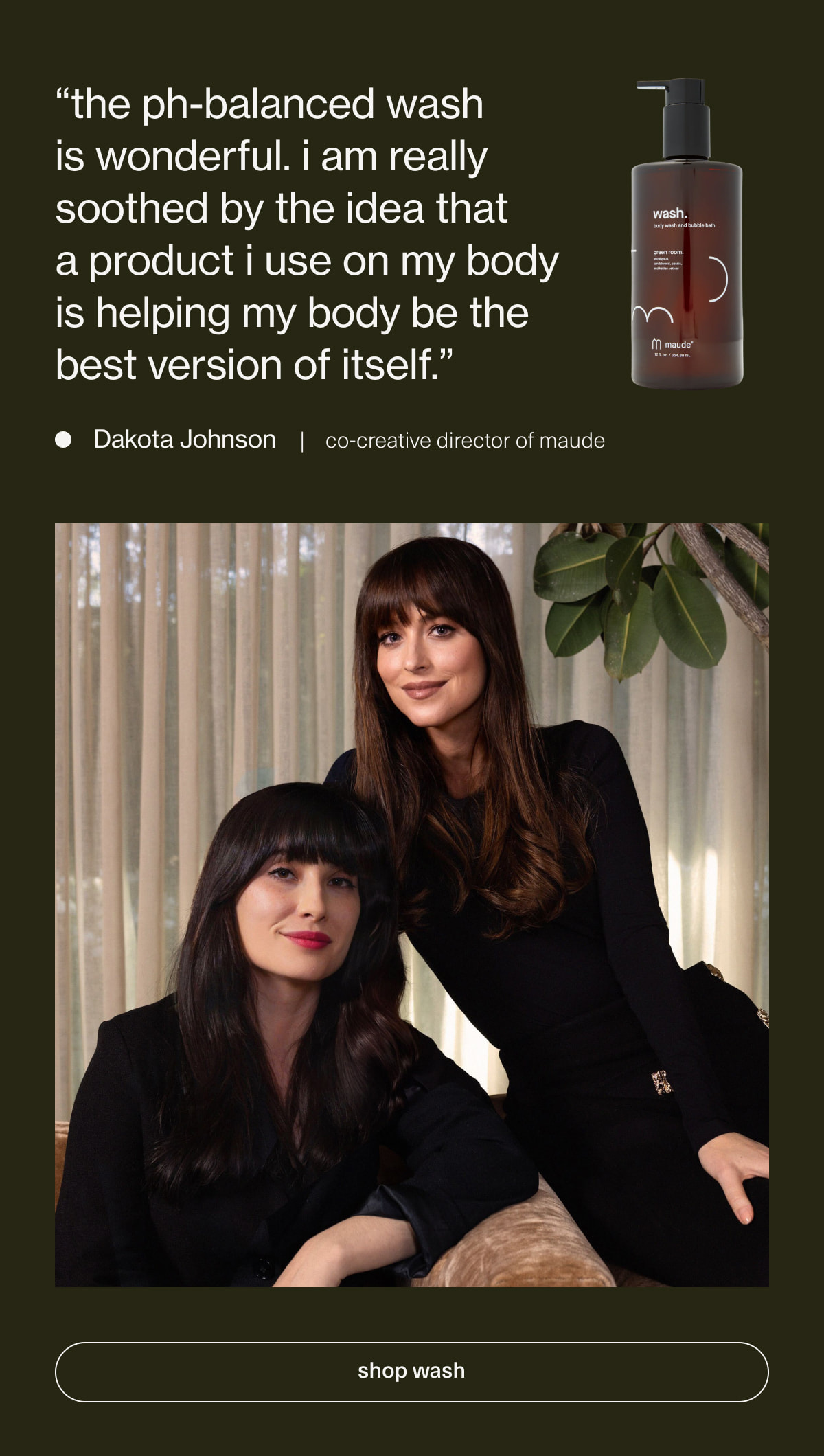 “the ph-balanced wash is wonderful. i am really soothed by the idea that  a product i use on my body is helping my body be the best version of itself.” - Dakota Johnson | co-creative director of maude | [ shop wash ]