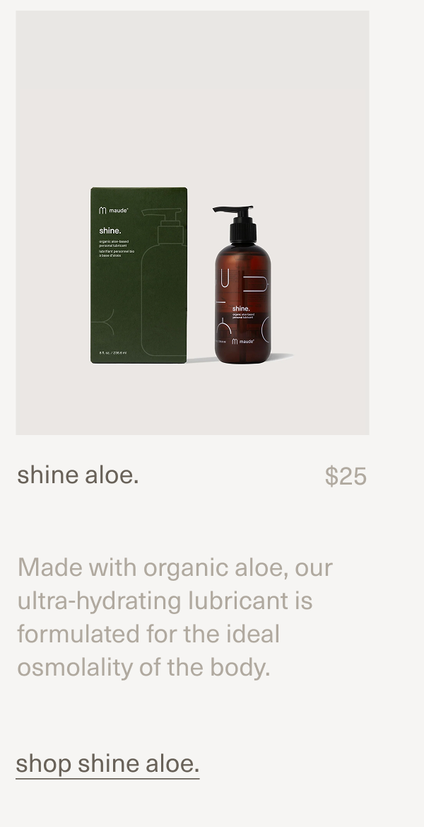 shine aloe. | $25 | Made with organic aloe, our ultra-hydrating lubricant is formulated for the ideal osmolality of the body. | [ shop shine aloe. ]