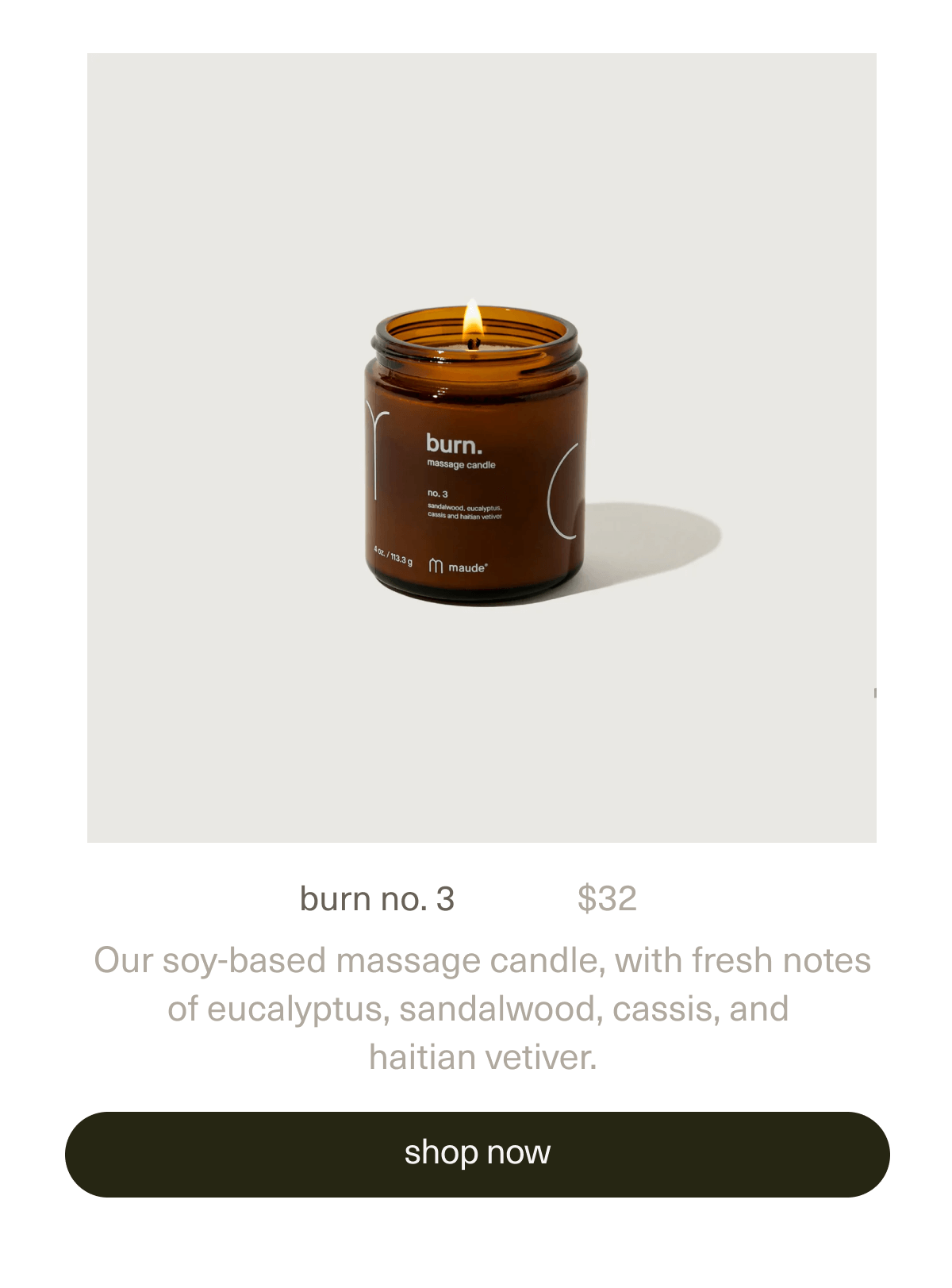 burn no. 3 | $32 | Our soy-based massage candle, with fresh notes of eucalyptus, sandalwood, cassis, and haitian vetiver. | [ shop now ]