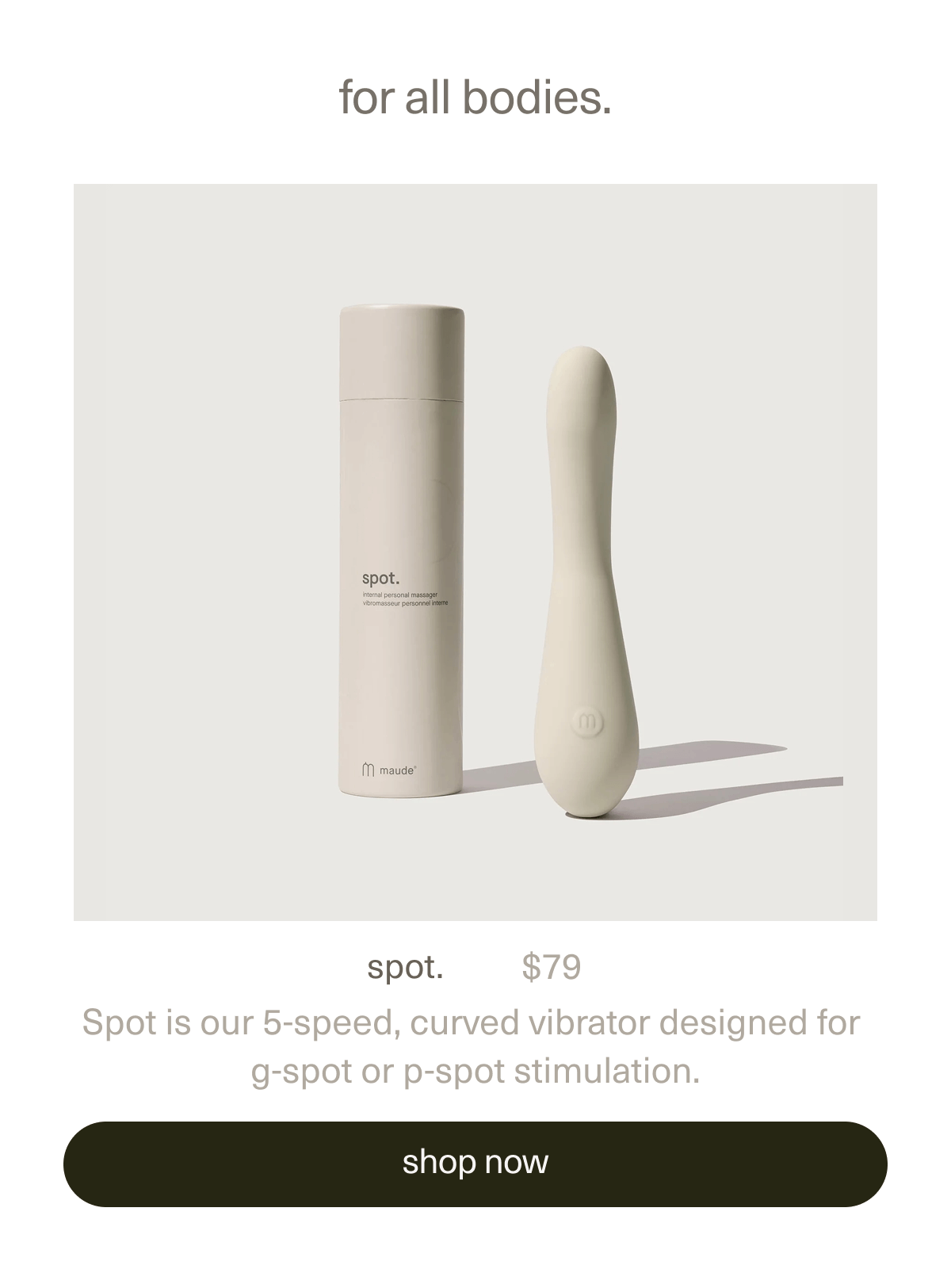for all bodies. | spot. | $79 | Spot is our 5-speed, curved vibrator designed for g-spot or p-spot stimulation. | [ shop now ]