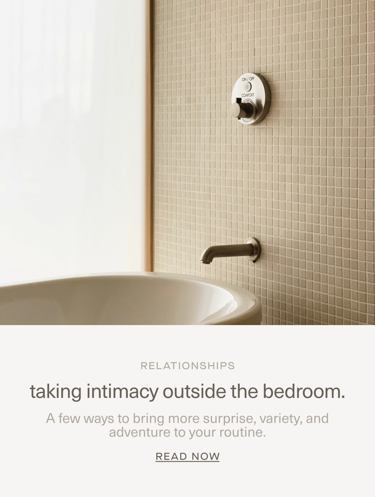 RELATIONSHIPS | taking intimacy outside the bedroom. | A few ways to bring more surprise, variety, and adventure to your routine. | Read Now RELATIONSHIPS | taking intimacy outside the bedroom. | A few ways to bring more surprise, variety, and adventure to your routine. | Read Now