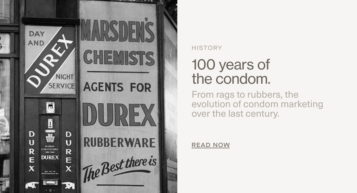 History | 100 years of the condom. | From rags to rubbers, the evolution of condom marketing over the last century. | Read Now