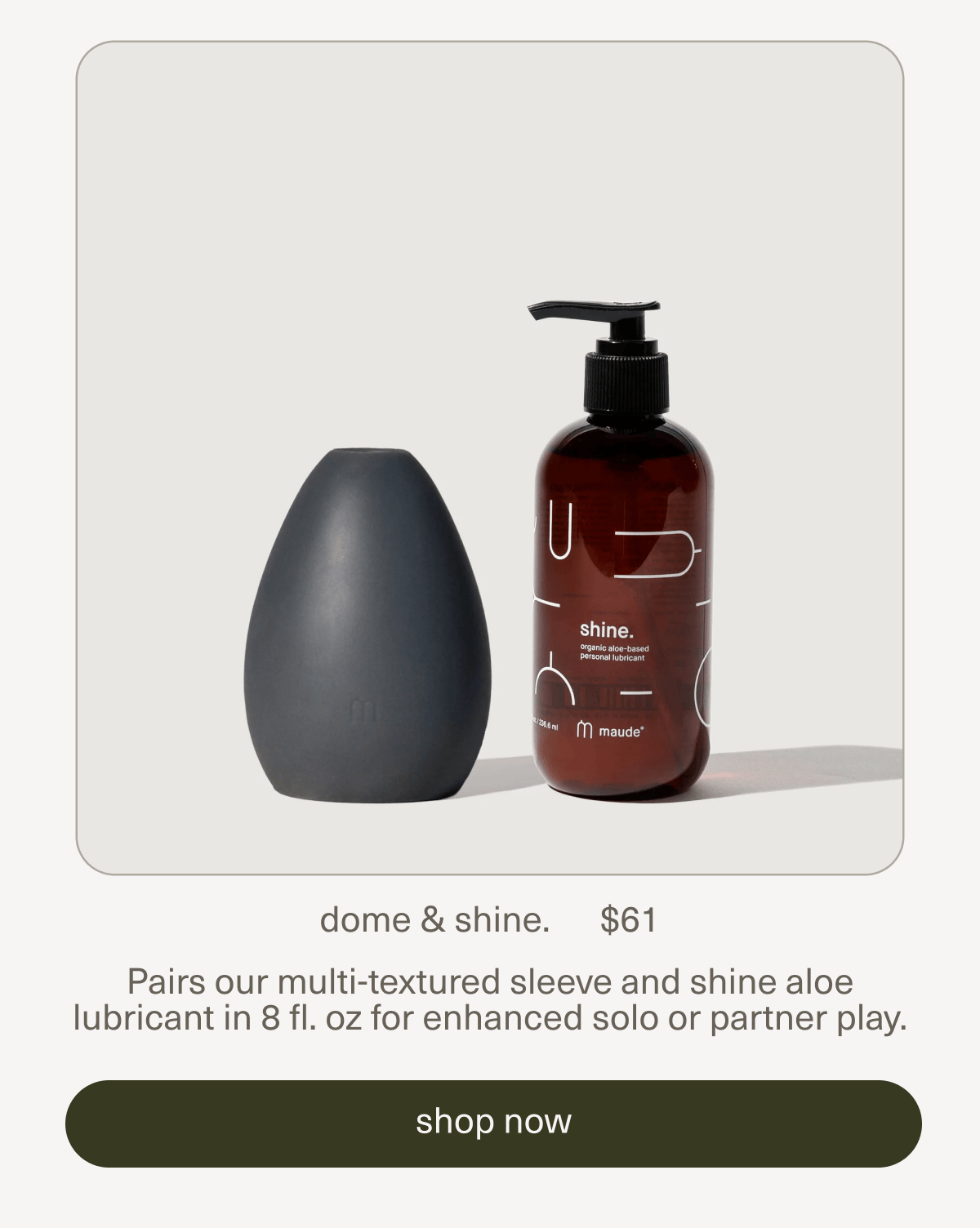 dome & shine. | $61 | Pairs our multi-textured sleeve and shine aloe lubricant in 8 fl. oz for enhanced solo or partner play. | [ shop now ]