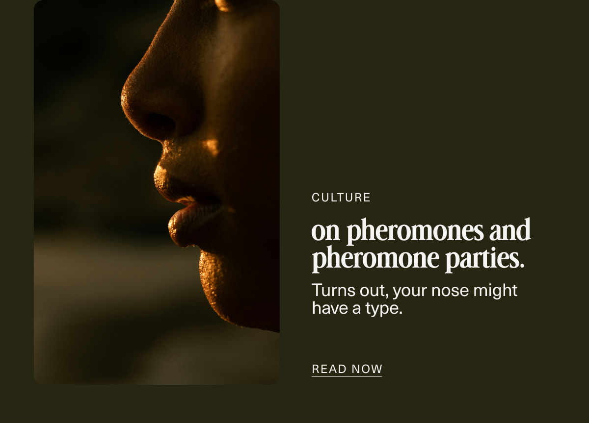 Culture | on pheromones and pheromone parties. | Turns out, your nose might have a type. | READ NOW