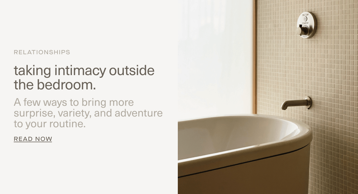 RELATIONSHIPS | taking intimacy outside the bedroom. | A few ways to bring more surprise, variety, and adventure to your routine. | Read Now RELATIONSHIPS | taking intimacy outside the bedroom. | A few ways to bring more surprise, variety, and adventure to your routine. | Read Now