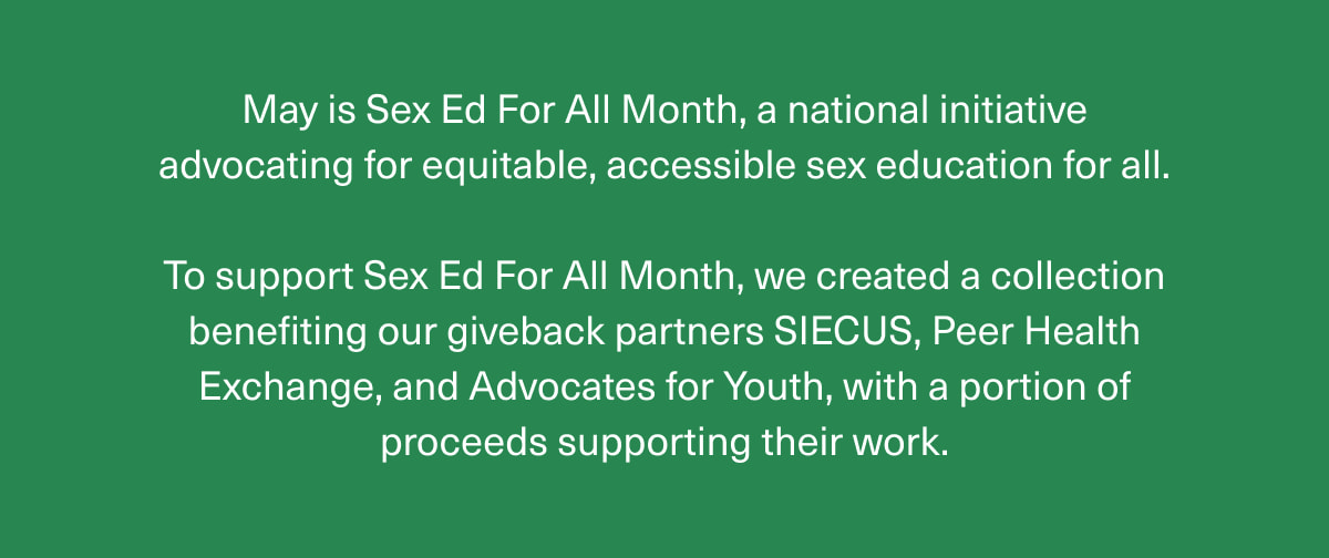 May is Sex Ed For All Month, a national initiative advocating for equitable, accessible sex education for all. | To support Sex Ed For All Month, we created a collection benefiting our giveback partners SIECUS, Peer Health Exchange, and Advocates for Youth, with a portion of proceeds supporting their work. 
