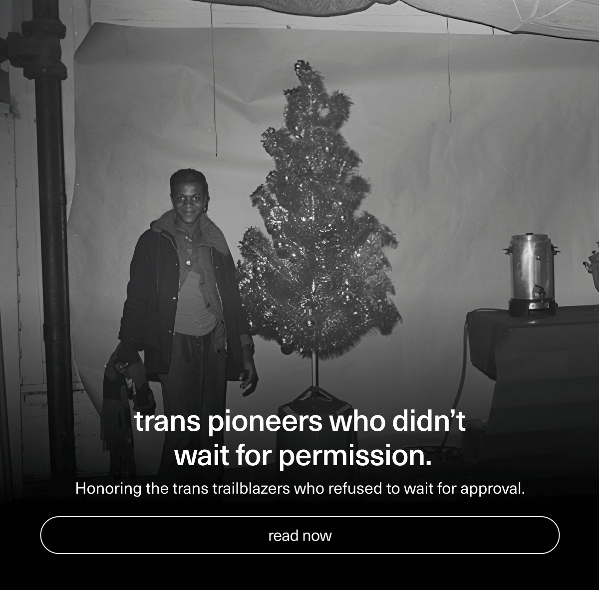 Trans pioneers who didn’t wait for permission. | Honoring the trans trailblazers who refused to wait for approval. | [ read now ]