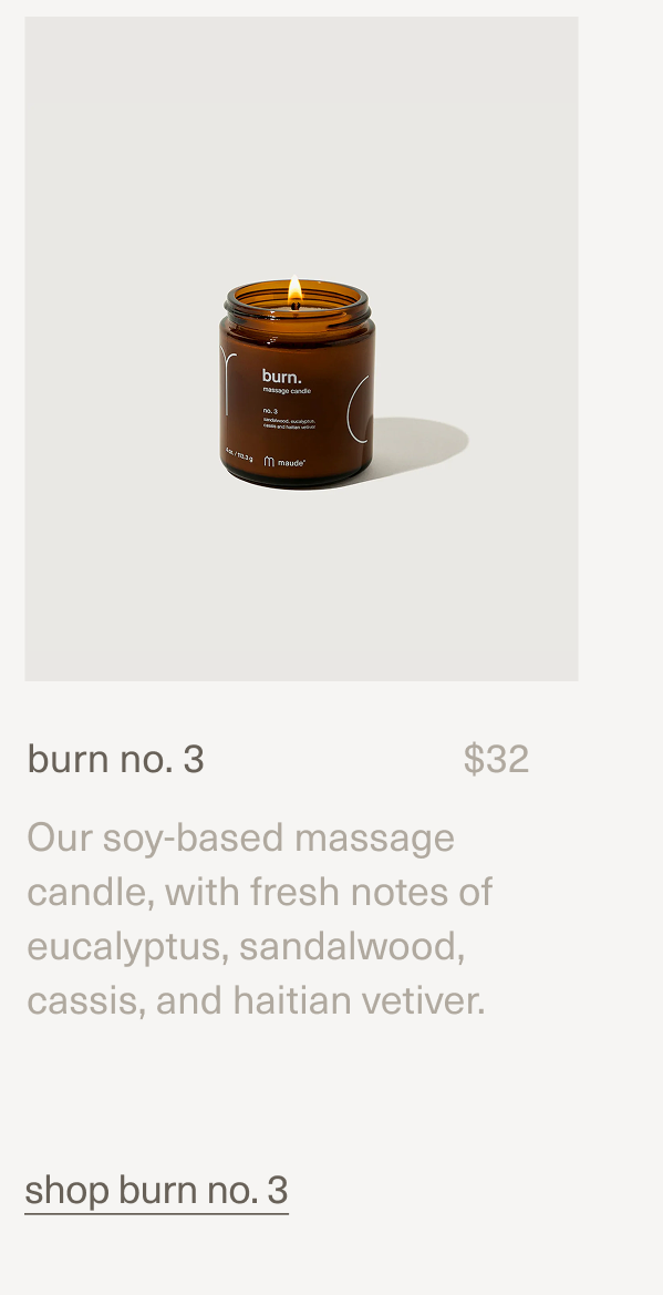 burn no. 3 | $32 | Our soy-based massage candle, with fresh notes of eucalyptus, sandalwood, cassis, and haitian vetiver. | shop burn no. 3 burn no. 3 | $32 | Our soy-based massage candle, with fresh notes of eucalyptus, sandalwood, cassis, and haitian vetiver. | shop burn no. 3