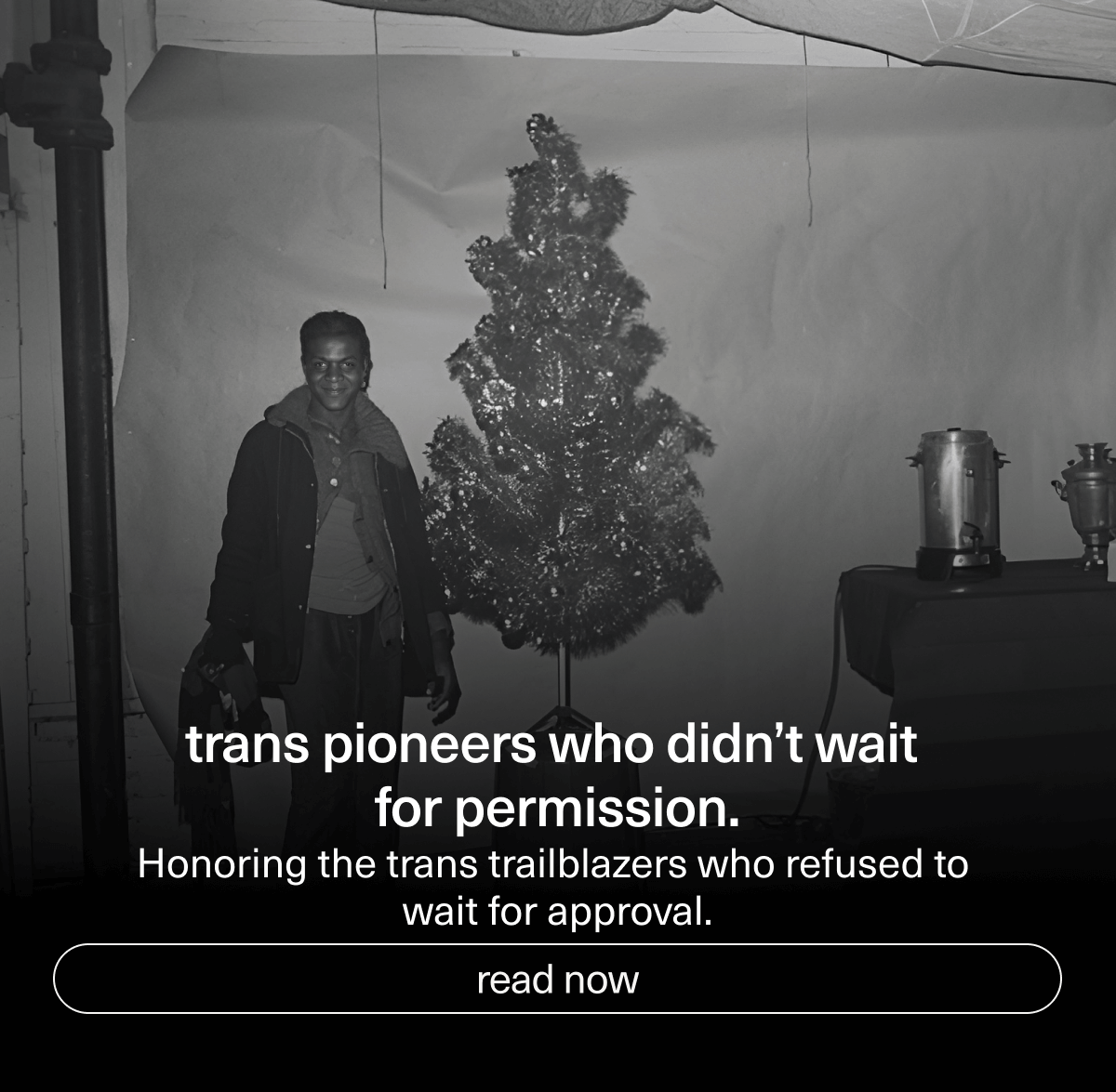 Trans pioneers who didn’t wait for permission. | Honoring the trans trailblazers who refused to wait for approval. | [ read now ]