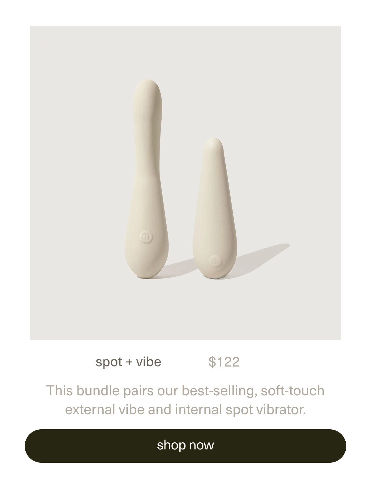 spot + vibe. | $122 | This bundle pairs our best-selling, soft-touch external&nbsp;vibe&nbsp;and&nbsp;internal&nbsp;spot&nbsp;vibrator. | [ shop now ]