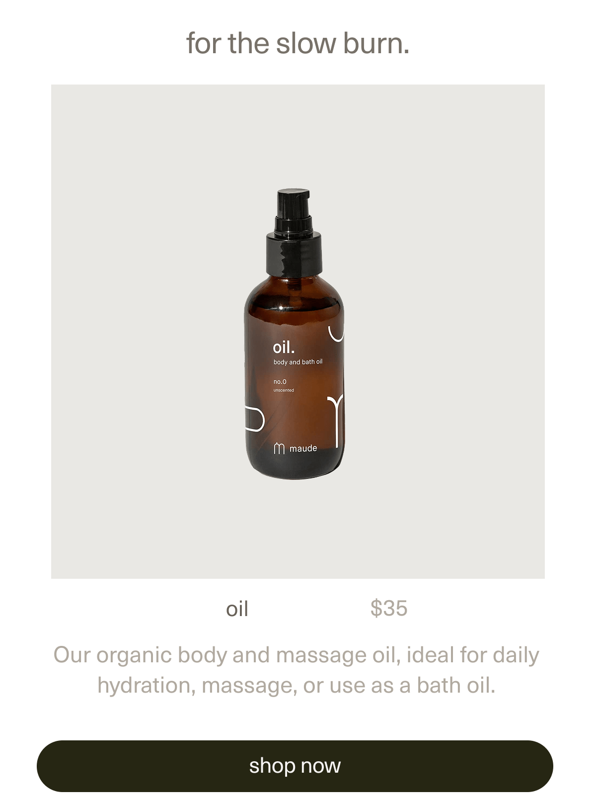 for the slow burn. | oil | $35 | Our organic body and massage oil, ideal for daily hydration, massage, or use as a bath oil. | [ shop now ]