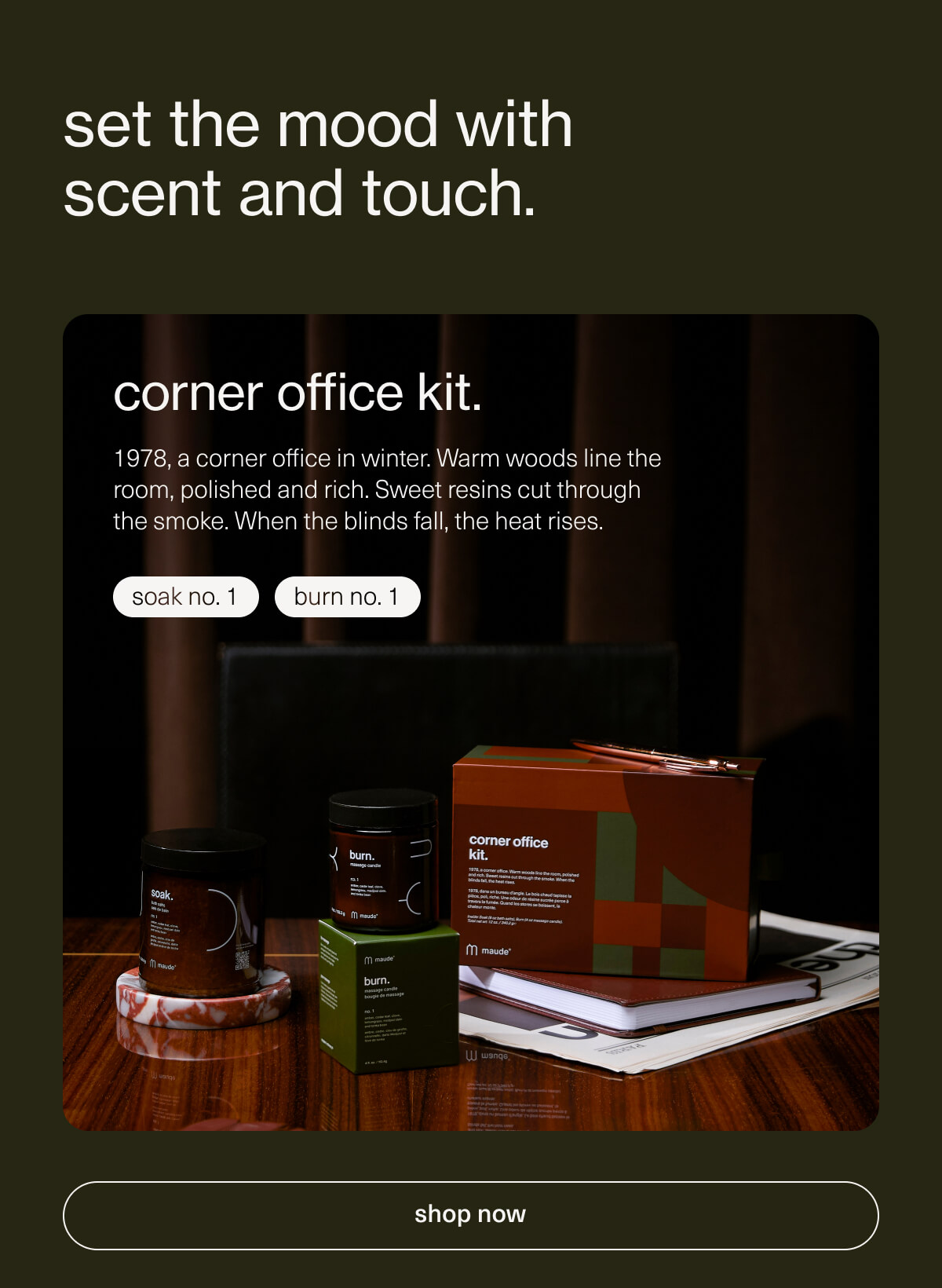 set the mood with scent and touch. | corner office kit. | 1978, a corner office in winter. Warm woods line the room, polished and rich. Sweet resins cut through the smoke. When the blinds fall, the heat rises. | soak no. 1 | burn no. 1 | [ shop now ]