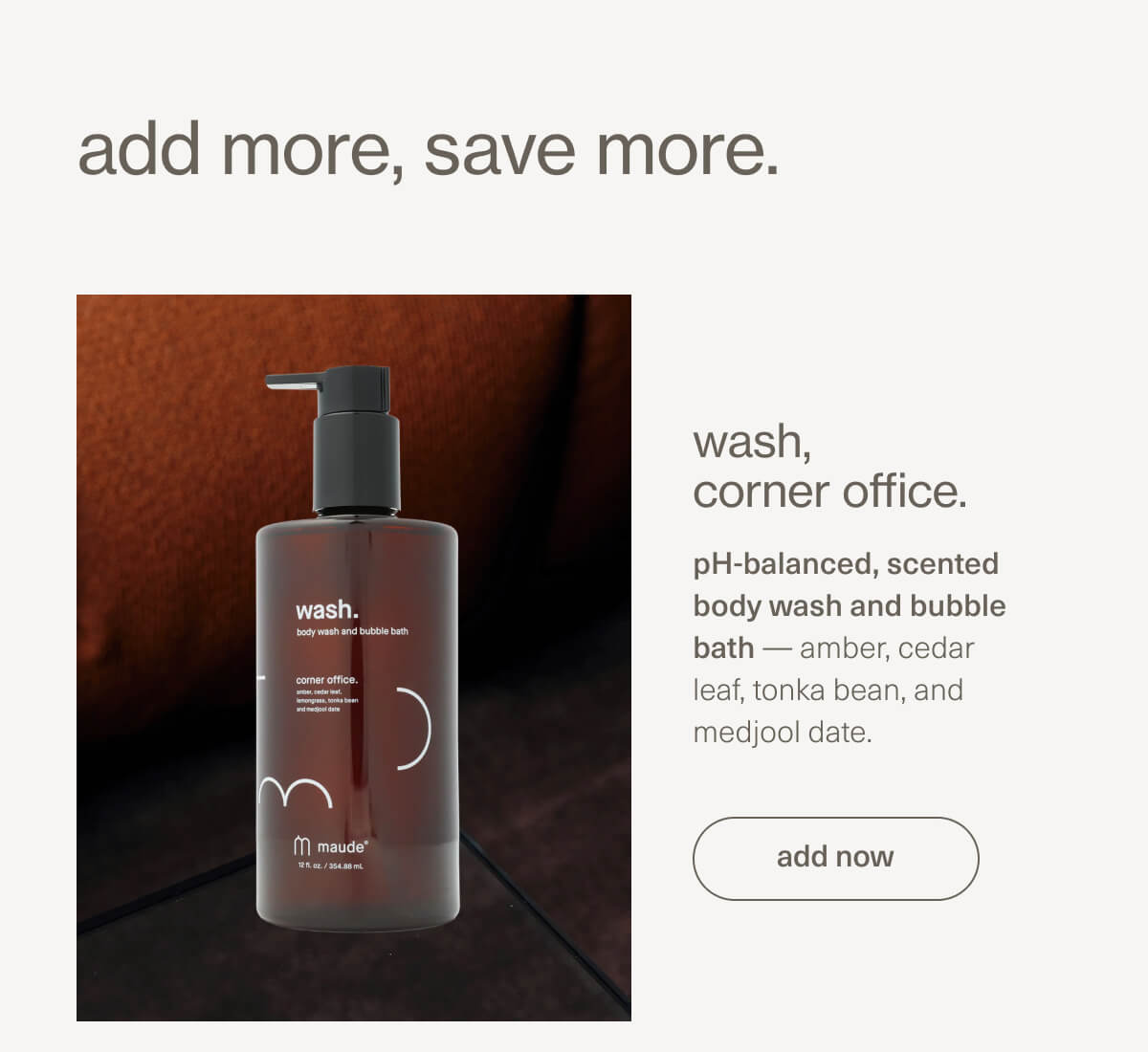 add more, save more. | wash, corner office. pH-balanced, scented body wash and bubble bath — amber, cedar leaf, tonka bean, and medjool date. | [ add now ]