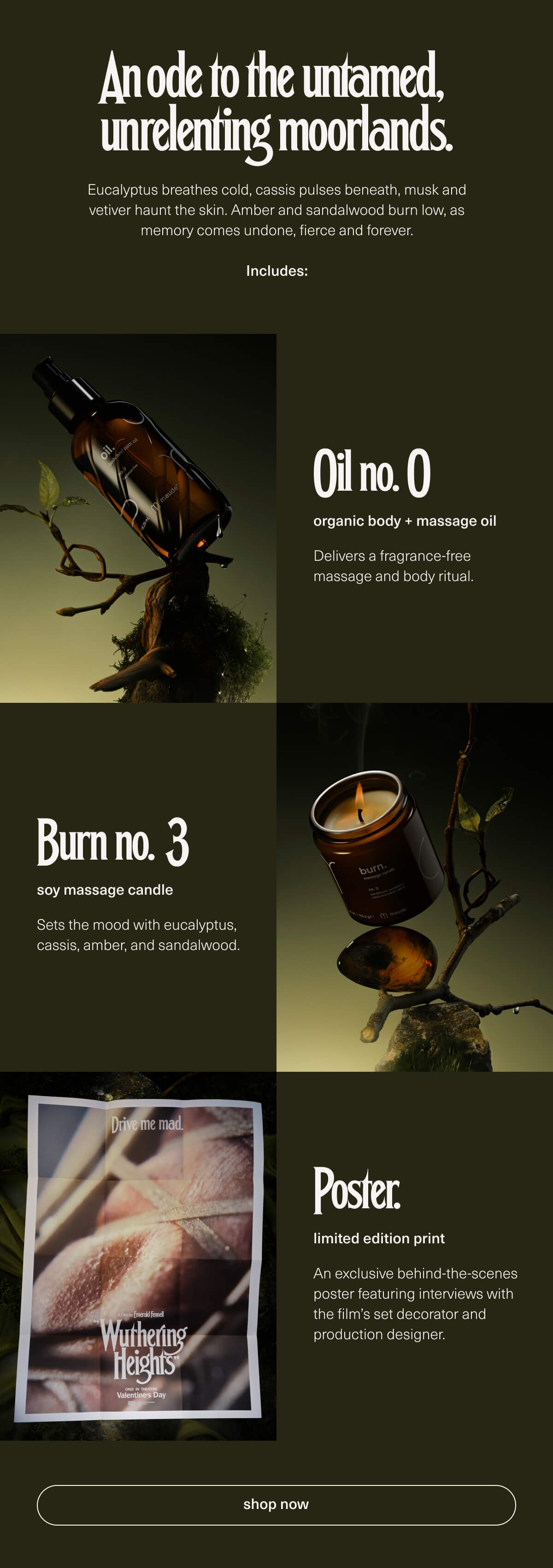 An ode to the untamed, unrelenting moorlands. | Eucalyptus breathes cold, cassis pulses beneath, musk and vetiver haunt the skin. Amber and sandalwood burn low, as memory comes undone, fierce and forever. | Includes: Oil no. 0 | organic body + massage oil | Delivers a fragrance-free massage and body ritual. | Burn no. 3 | soy massage candle | Sets the mood with eucalyptus, cassis, amber, and sandalwood. | Poster. | limited edition print | An exclusive behind-the-scenes poster featuring interviews with the film’s set decorator and production designer. | [ shop now ]