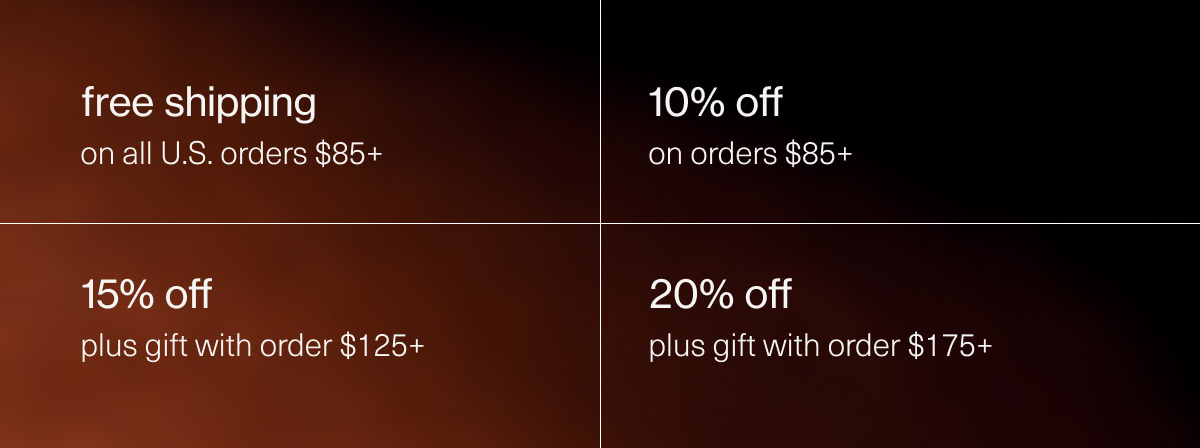 free shipping on all U.S. orders $85+ | 10% off on orders $85+ | 15% off plus gift with order $125+ | 20% off plus gift with order $175+