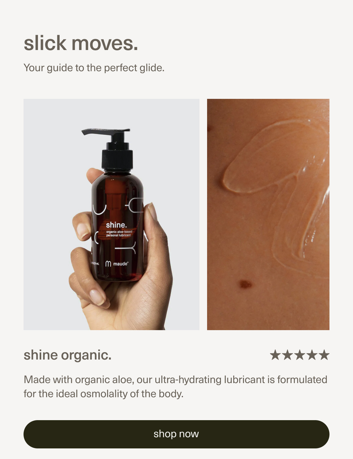 slick moves. | Your guide to the perfect glide. | shine organic. | Made with organic aloe, our ultra-hydrating lubricant is formulated for the ideal osmolality of the body. | [ shop now ]