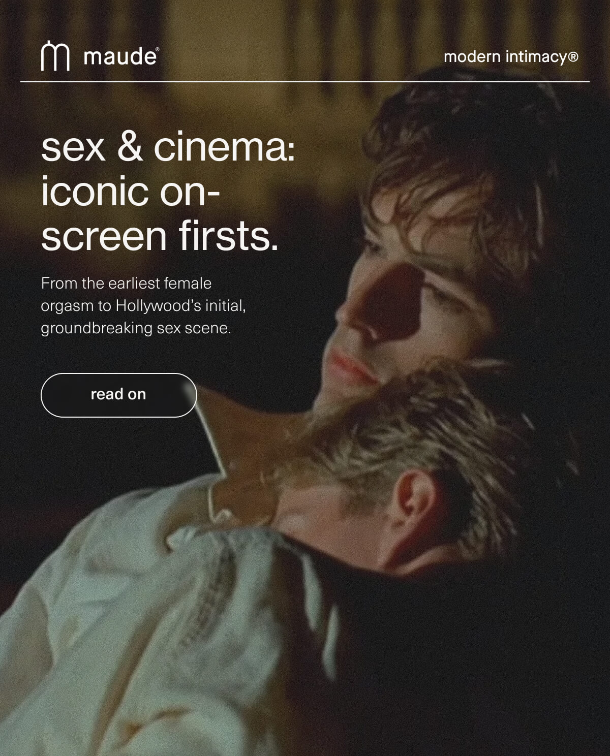 maude | modern intimacy | sex & cinema: iconic on-screen firsts. | From the earliest female orgasm to Hollywood’s initial, groundbreaking sex scene. | [ read on ]