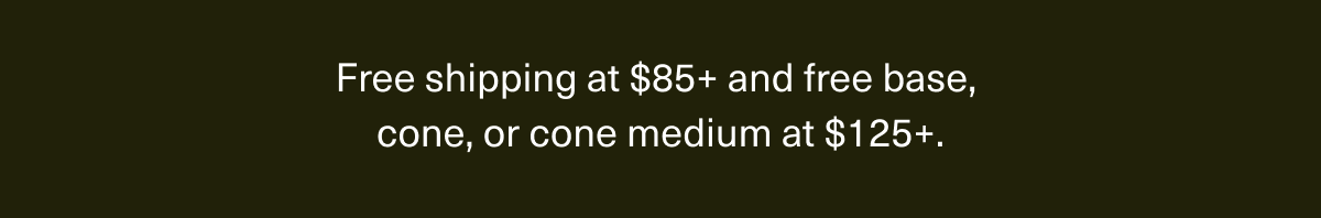 Free shipping at $85+ and free base, cone, or cone medium at $125+.