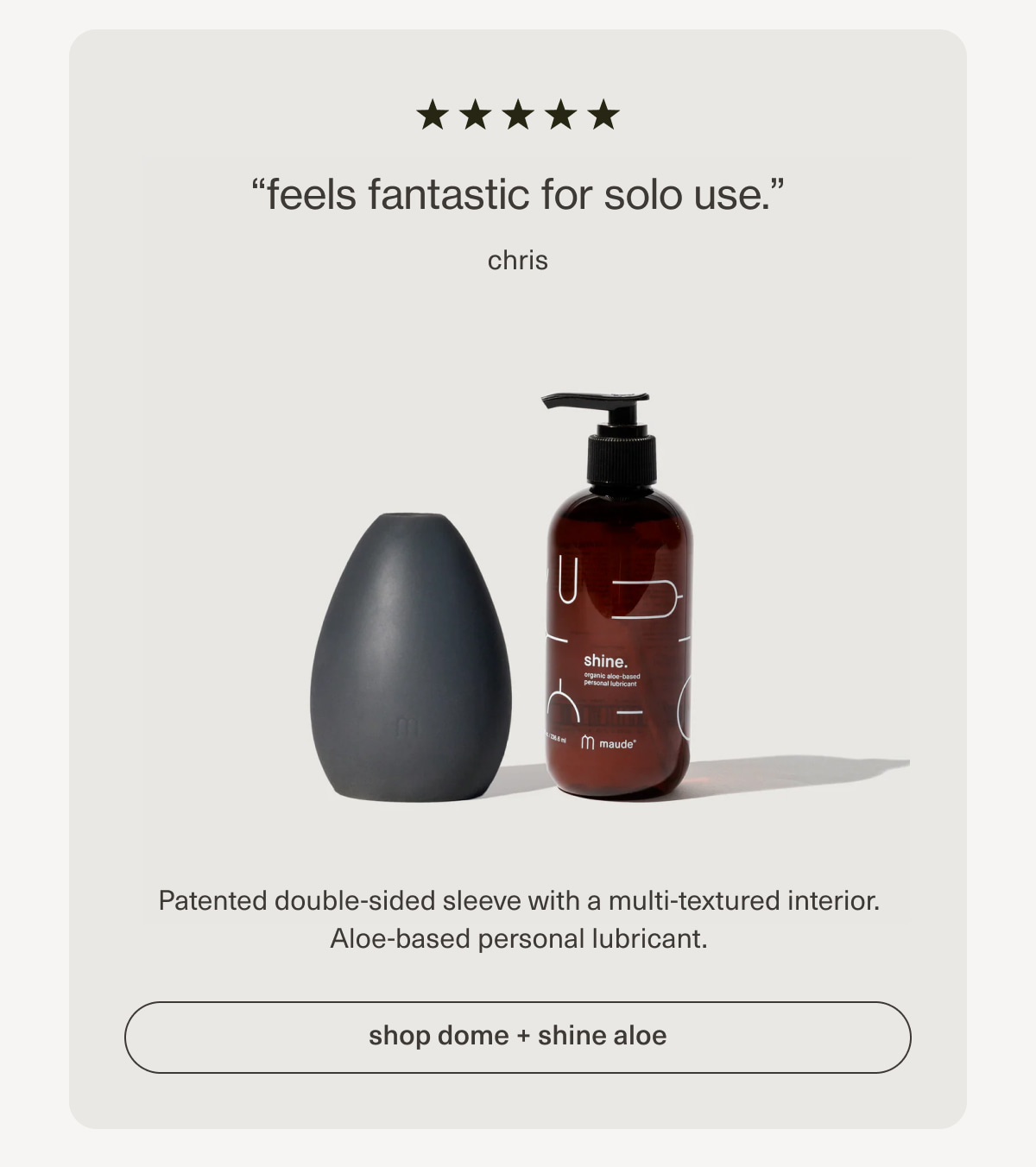 “feels fantastic for solo use.” - chris | Patented double-sided sleeve with a multi-textured interior. Aloe-based personal lubricant. | [ shop dome + shine aloe ]
