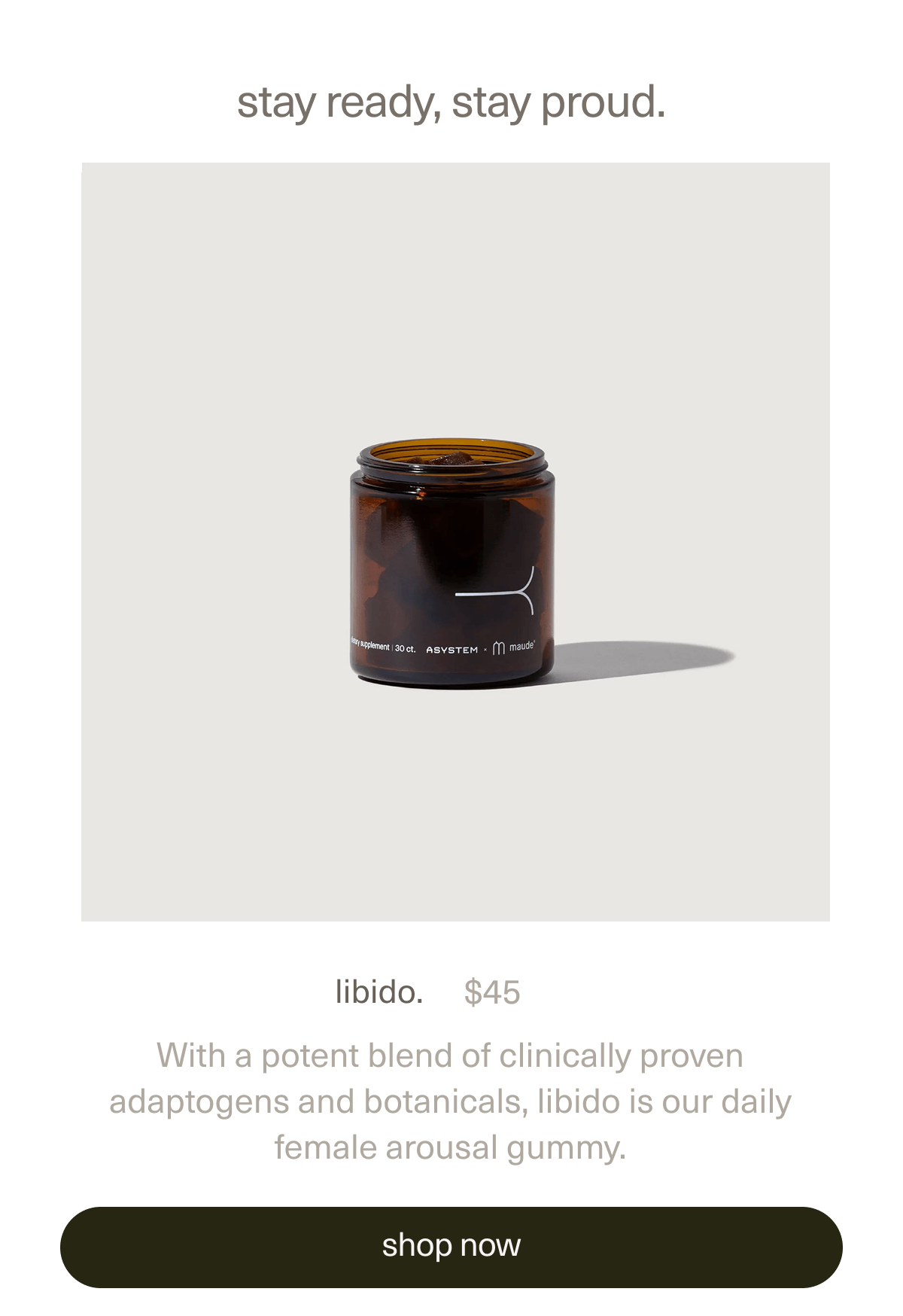 stay ready, stay proud. | libido | $45 | With a potent blend of clinically proven adaptogens and botanicals, libido is our daily female arousal gummy. | [ shop now ]